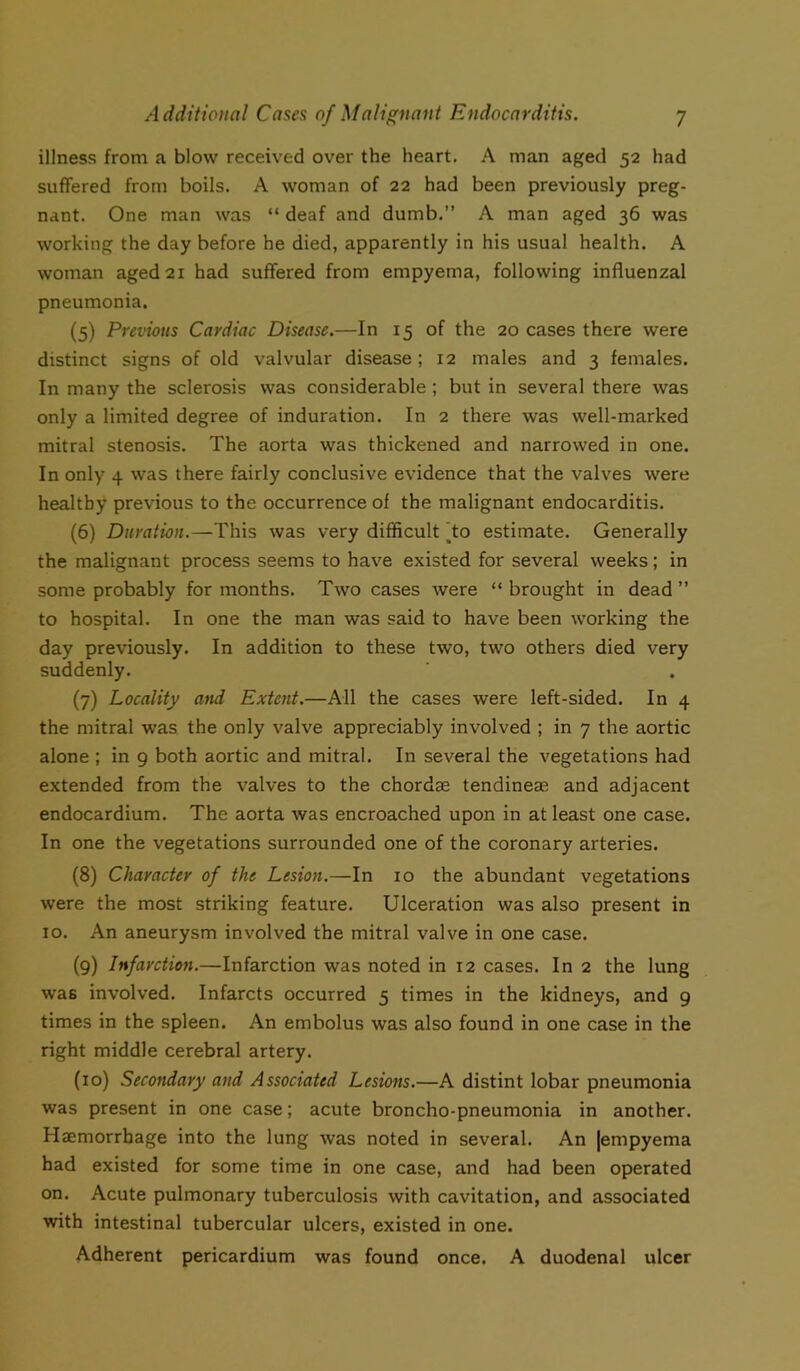 illness from a blow received over the heart. A man aged 52 had suffered from boils. A woman of 22 had been previously preg- nant. One man was “ deaf and dumb.” A man aged 36 was working the day before he died, apparently in his usual health. A woman aged 21 had suffered from empyema, following influenzal pneumonia. (5) Previous Cardiac Disease.—In 15 of the 20 cases there were distinct signs of old valvular disease; 12 males and 3 females. In many the sclerosis was considerable ; but in several there was only a limited degree of induration. In 2 there was well-marked mitral stenosis. The aorta was thickened and narrowed in one. In only 4 was there fairly conclusive evidence that the valves were healthy previous to the occurrence of the malignant endocarditis. (6) Duration.—This was very difficult 'to estimate. Generally the malignant process seems to have existed for several weeks; in some probably for months. Two cases were “ brought in dead ” to hospital. In one the man was said to have been working the day previously. In addition to these two, two others died very suddenly. (7) Locality and Extent.—All the cases were left-sided. In 4 the mitral was the only valve appreciably involved ; in 7 the aortic alone ; in 9 both aortic and mitral. In several the vegetations had extended from the valves to the chordae tendineaa and adjacent endocardium. The aorta was encroached upon in at least one case. In one the vegetations surrounded one of the coronary arteries. (8) Character of the Lesion.—In 10 the abundant vegetations were the most striking feature. Ulceration was also present in 10. An aneurysm involved the mitral valve in one case. (9) Infarction.—Infarction was noted in 12 cases. In 2 the lung was involved. Infarcts occurred 5 times in the kidneys, and 9 times in the spleen. An embolus was also found in one case in the right middle cerebral artery. (10) Secondary and Associated Lesions.—A distint lobar pneumonia was present in one case; acute broncho-pneumonia in another. Haemorrhage into the lung was noted in several. An |empyema had existed for some time in one case, and had been operated on. Acute pulmonary tuberculosis with cavitation, and associated with intestinal tubercular ulcers, existed in one. Adherent pericardium was found once. A duodenal ulcer