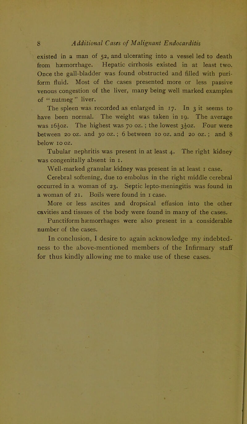 existed in a man of 52, and ulcerating into a vessel led to death from haemorrhage. Hepatic cirrhosis existed in at least two. Once the gall-bladder was found obstructed and filled with puri- form fluid. Most of the cases presented more or less passive venous congestion of the liver, many being well marked examples of “ nutmeg ” liver. The spleen was recorded as enlarged in 17. In 3 it seems to have been normal. The weight was taken in 19. The average was i6^oz. The highest was 70 oz. ; the lowest 3^oz. Four were between 20 oz. and 30 oz. ; 6 between 10 oz. and 20 oz. ; and 8 below 10 oz. Tubular nephritis was present in at least 4. The right kidney was congenitally absent in 1. Well-marked granular kidney was present in at least 1 case. Cerebral softening, due to embolus in the right middle cerebral occurred in a woman of 23. Septic lepto-meningitis was found in a woman of 21. Boils were found in 1 case. More or less ascites and dropsical effusion into the other cavities and tissues of the body were found in many of the cases. Punctiform hasmorrhages were also present in a considerable number of the cases. In conclusion, I desire to again acknowledge my indebted- ness to the above-mentioned members of the Infirmary staff for thus kindly allowing me to make use of these cases.