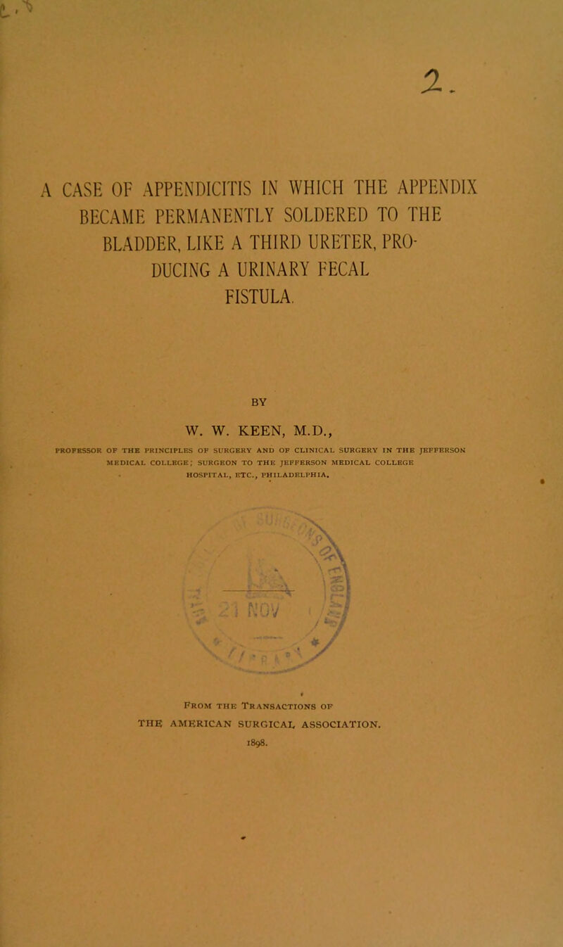 A CASE OF APPENDICITIS IN WHICH THE APPENDIX BECAME PERMANENTLY SOLDERED TO THE BLADDER, LIKE A THIRD URETER, PRO- DUCING A URINARY FECAL FISTULA. PROFESSOR OF THE PRINCIPLES OF SURGERY AND OF CLINICAL SURGERY IN THE JEFFERSON MEDICAL COLLEGE; SURGEON TO THE JEFFERSON MEDICAL COLLEGE HOSPITAL, ETC., PHILADELPHIA. BY W. W. KEEN, M.D From the Transactions of THE AMERICAN SURGICAL ASSOCIATION.