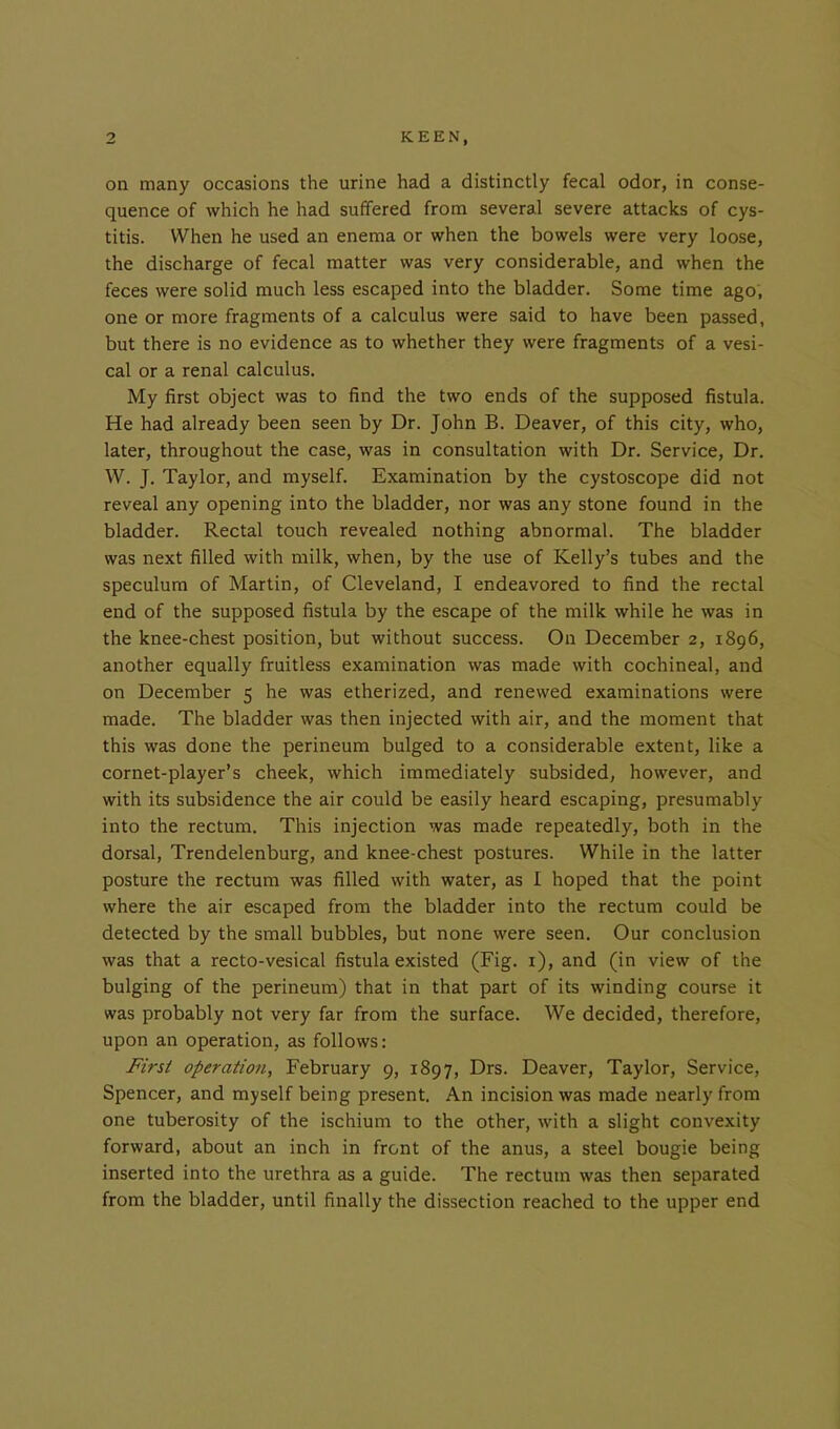 on many occasions the urine had a distinctly fecal odor, in conse- quence of which he had suffered from several severe attacks of cys- titis. When he used an enema or when the bowels were very loose, the discharge of fecal matter was very considerable, and when the feces were solid much less escaped into the bladder. Some time ago, one or more fragments of a calculus were said to have been passed, but there is no evidence as to whether they were fragments of a vesi- cal or a renal calculus. My first object was to find the two ends of the supposed fistula. He had already been seen by Dr. John B. Deaver, of this city, who, later, throughout the case, was in consultation with Dr. Service, Dr. W. J. Taylor, and myself. Examination by the cystoscope did not reveal any opening into the bladder, nor was any stone found in the bladder. Rectal touch revealed nothing abnormal. The bladder was next filled with milk, when, by the use of Kelly’s tubes and the speculum of Martin, of Cleveland, I endeavored to find the rectal end of the supposed fistula by the escape of the milk while he was in the knee-chest position, but without success. On December 2, 1896, another equally fruitless examination was made with cochineal, and on December 5 he was etherized, and renewed examinations were made. The bladder was then injected with air, and the moment that this was done the perineum bulged to a considerable extent, like a cornet-player’s cheek, which immediately subsided, however, and with its subsidence the air could be easily heard escaping, presumably into the rectum. This injection was made repeatedly, both in the dorsal, Trendelenburg, and knee-chest postures. While in the latter posture the rectum was filled with water, as I hoped that the point where the air escaped from the bladder into the rectum could be detected by the small bubbles, but none were seen. Our conclusion was that a recto-vesical fistula existed (Fig. 1), and (in view of the bulging of the perineum) that in that part of its winding course it was probably not very far from the surface. We decided, therefore, upon an operation, as follows: First operation, February 9, 1897, Drs. Deaver, Taylor, Service, Spencer, and myself being present. An incision was made nearly from one tuberosity of the ischium to the other, with a slight convexity forward, about an inch in front of the anus, a steel bougie being inserted into the urethra as a guide. The rectum was then separated from the bladder, until finally the dissection reached to the upper end