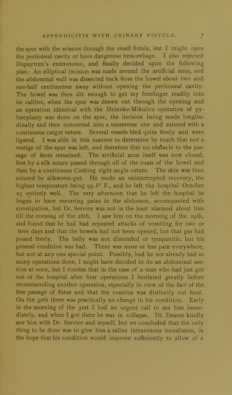 the spur with the scissors through the small fistula, lest I might open the peritoneal cavity or have dangerous hemorrhage. I also rejected Dupuytren’s enterotome, and finally decided upon the following plan: An elliptical incision was made around the artificial anus, and the abdominal wall was dissected back from the bowel about two and one-half centimetres away without opening the peritoneal cavity. The bowel was then slit enough to get my forefinger readily into its calibre, when the spur was drawn out through the opening and an operation identical with the Heineke-Mikulicz operation of py- loroplasty was done on the spur, the incision being made longitu- dinally and then converted into a transverse one and sutured with a continuous catgut suture. Several vessels bled quite freely and were ligated. I was able in this manner to determine by touch that not a vestige of the spur was left, and therefore that no obstacle to the pas- sage of feces remained. The artificial anus itself was now closed, first by a silk suture passed through all of the coats of the bowel and then by a continuous Cushing right-angle suture. The skin was then sutured by silkworm-gut. He made an uninterrupted recovery, the highest temperature being 99.8° F., and he left the hospital October 25 entirely well. The very afternoon that he left the hospital he began to have recurring pains in the abdomen, accompanied with constipation, but Dr. Service was not in the least alarmed about him till the evening of the 28th. I saw him on the morning of the 29th, and found that he had had repeated attacks of vomiting for two or hree days and that the bowels had not been opened, but that gas had passed freely. The belly was not distended or tympanitic, but his general condition was bad. There was more or less pain everywhere, but not at any one special point. Possibly, had he not already had so many operations done, I might have decided to do an abdominal sec- tion at once, but I confess that in the case of a man who had just got out of the hospital after four operations I hesitated greatly before recommending another operation, especially in view of the fact of the free passage of flatus and that the vomitus was distinctly not fecal. On the 30th there was practically no change in his condition. Early in the morning of the 31st I had an urgent call to see him imme- diately, and when I got there he was in collapse. Dr. Deaver kindly saw him with Dr. Service and myself, but we concluded that the only thing to be done was to give him a saline intravenous transfusion, in the hope that his condition would improve sufficiently to allow of a