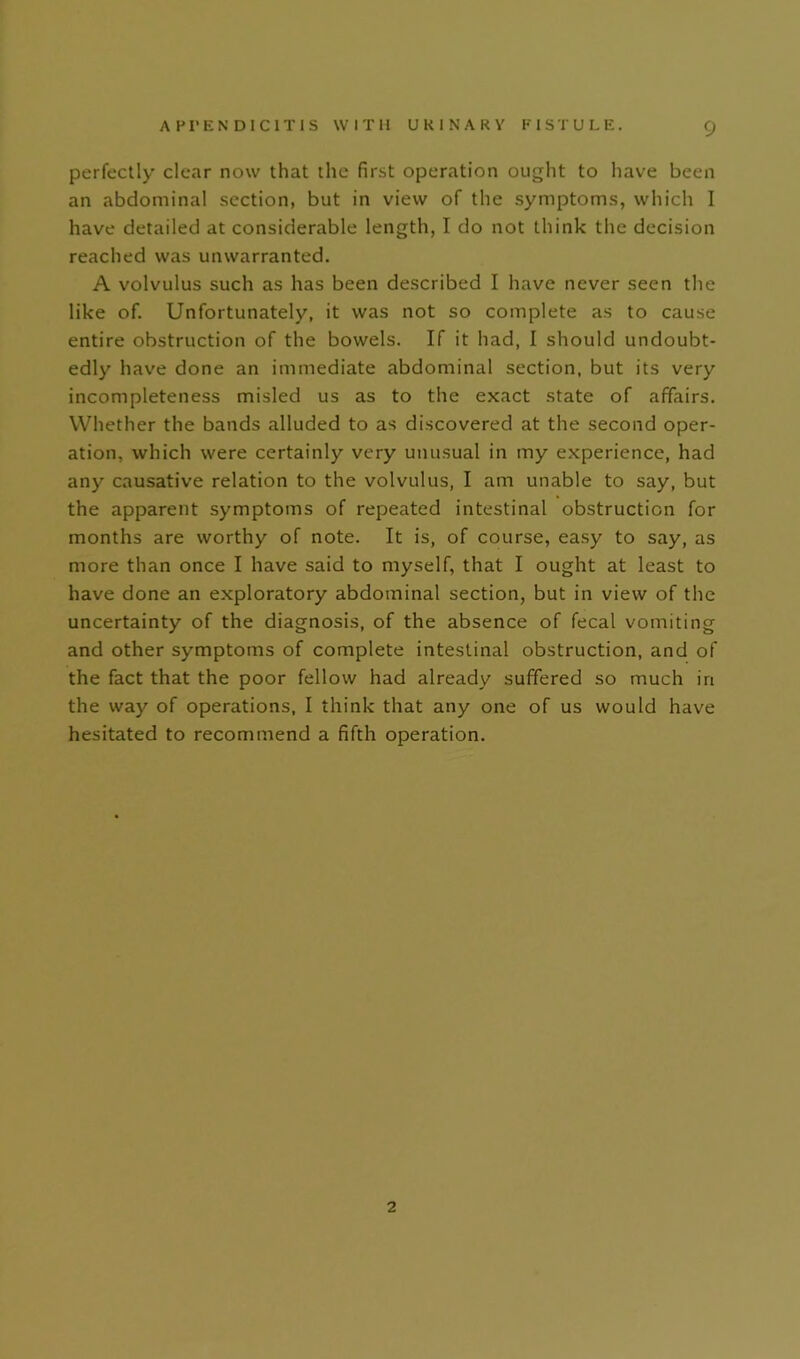 perfectly clear now that the first operation ought to have been an abdominal section, but in view of the symptoms, which I have detailed at considerable length, I do not think the decision reached was unwarranted. A volvulus such as has been described I have never seen the like of. Unfortunately, it was not so complete as to cause entire obstruction of the bowels. If it had, I should undoubt- edly have done an immediate abdominal section, but its very incompleteness misled us as to the exact state of affairs. Whether the bands alluded to as discovered at the second oper- ation, which were certainly very unusual in my experience, had any causative relation to the volvulus, I am unable to say, but the apparent symptoms of repeated intestinal obstruction for months are worthy of note. It is, of course, easy to say, as more than once I have said to myself, that I ought at least to have done an exploratory abdominal section, but in view of the uncertainty of the diagnosis, of the absence of fecal vomiting and other symptoms of complete intestinal obstruction, and of the fact that the poor fellow had already suffered so much in the way of operations, I think that any one of us would have hesitated to recommend a fifth operation. 2