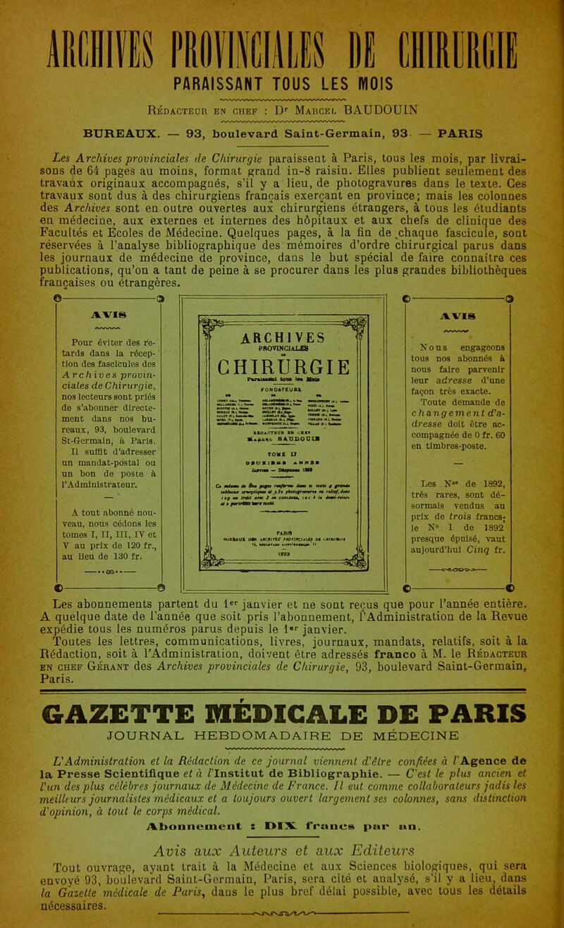 PARAISSANT TOUS LES MOIS Rédacteur en chef : Dr Marcel BAUDOUIN BUREAUX. — 93, boulevard Saint-Germain, 93 — PARIS Les Archives provinciales de Chirurgie paraissent à Paris, tous les mois, par livrai- sons de 64 pages au moins, format grand in-8 raisin. Elles publient seulement des travaux originaux accompagnés, s’il y a lieu, de photogravures dans le texte. Ces travaux sont dus à des chirurgiens français exerçant en province; mais les colonnes des Archives sont en outre ouvertes aux chirurgiens étrangers, à tous les étudiants en médecine, aux externes et internes des hôpitaux et aux chefs de clinique des Facultés et Ecoles de Médecine. Quelques pages, à la fin de .chaque fascicule, sont réservées à l’analyse bibliographique des mémoires d’ordre chirurgical parus dans les journaux de médecine de province, dans le but spécial de faire connaître ces publications, qu’on a tant de peine à se procurer dans les plus grandes bibliothèques françaises ou étrangères. © O AVIS Pour éviter des re- tards dans la récep- tion des fascicules dos Archives provin- ciales de Chirurgie, nos lecteurs sont priés de s’abonner directe- ment dans nos bu- reaux, 93, boulevard St-Germaln, ii Paris. Il suffit d’adresser un mandat-postal ou un bon de poste à l’Administrateur. A tout abonné nou- veau, nous cédons les tomes I, II, III, IV et V au prix de 120 fr., au lieu de 130 fr. —.. oo • - — © © © 9 A.VI8 Nous engageons touB nos abonnés à nous faire parvenir leur adresse d’une façon très exacte. Toute demande de changement d'a- dresse doit être ac- compagnée de 0 fr. 60 en timbres-poste. Les de 1892, très rares, sont dé- sormais vendus au prix de trois francs; le N° 1 do 1892’ presque épuisé, vaut aujourd’hui Cinq fr. © © Les abonnements partent du 1er janvier et ne sont reçus que pour l’année entière. A quelque date de l’année que soit pris l’abonnement, l’Administration de la Revue expédie tous les numéros parus depuis le 1er janvier. Toutes les lettres, communications, livres, journaux, mandats, relatifs, soit à la Rédaction, soit à l’Administration, doivent être adressés franco à M. le Rédacteur en chef Gérant des Archives provinciales de Chirurgie, 93, boulevard Saint-Germain, Paris. GAZETTE MEDICALE DE PARIS JOURNAL HEBDOMADAIRE DE MÉDECINE L1 Administration et la Rédaction de ce journal viennent d'âlre confiées à l'Agence de la Presse Scientifique et à / Institut de Bibliographie. — C'est le plus ancien et l'un des plus célèbres journaux de Médecine de France. Il eut comme collaborateurs jadis les meilleurs journalistes médicaux et a toujours ouvert largement ses colonnes, sans distinction d'opinion, à tout le corps médical. AbonncuiLMit : DIX. francs pur an. Avis aux Auteurs et aux Editeurs Tout ouvrage, ayant trait à la Médecine et aux Sciences biologiques, qui sera envoyé 93, boulevard Saint-Germain, Paris, sera cité et analysé, s’il y a lieu, dans la Gazette médicale de Paris, dans le plus bref délai possible, avec tous les détails nécessaires. ■ ■ - ■ ■ —