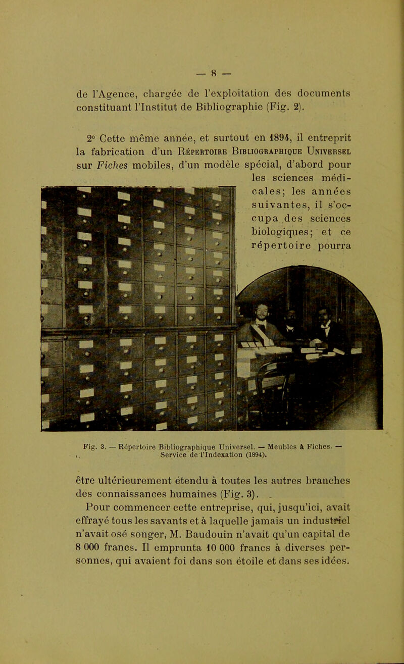 de l’Agence, chargée de l’exploitation des documents constituant l’Institut de Bibliographie (Fig. 2). 2° Cette même année, et surtout en 1894, il entreprit la fabrication d’un Répertoire Bibliographique Universel sur Fiches mobiles, d’un modèle spécial, d’abord pour les sciences médi- cales; les années suivantes, il s’oc- cupa des sciences biologiques; et ce répertoire pourra Fig. 3. — Répertoire Bibliographique Universel. — Meubles à Fiches. — Service de l’Indexation (1894). être ultérieurement étendu à toutes les autres branches des connaissances humaines (Fig. 3). . Pour commencer cette entreprise, qui, jusqu’ici, avait effrayé tous les savants et à laquelle jamais un industriel n’avait osé songer, M. Baudouin n’avait qu’un capital de 8 000 francs. Il emprunta 10 000 francs à diverses per- sonnes, qui avaient foi dans son étoile et dans ses idées.