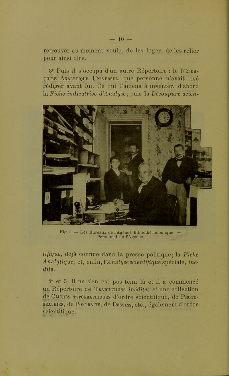 retrouver au moment voulu, de les loger, do les relier pour ainsi dire. 3° Puis il s’occupa d’un autre Répertoire : le Réper- toire Analytique Universel, que personne n’avait osé rédiger avant lui. Ce qui l’amena à inventer, d’abord la Fiche indicatrice d’Analyse] puis la Découpure scien- Fig. 5. — Les Bureaux de l’Agence Bibliothéconomique. — Personnel de l’Agence. tifique, déjà connue dans la presse politique; la Fiche Analytique] et, enfin, Y Analyse scientifiquespéciale, iné- dite. -4° et 5° Il ne s’en est pas tenu là et il a commencé un Répertoire de Traductions inédites et une collection de Clicbés typographiques d’ordre scientifique, de Photo- graphies, de Portraits, de Dessins, etc., également d’ordre scientifique.