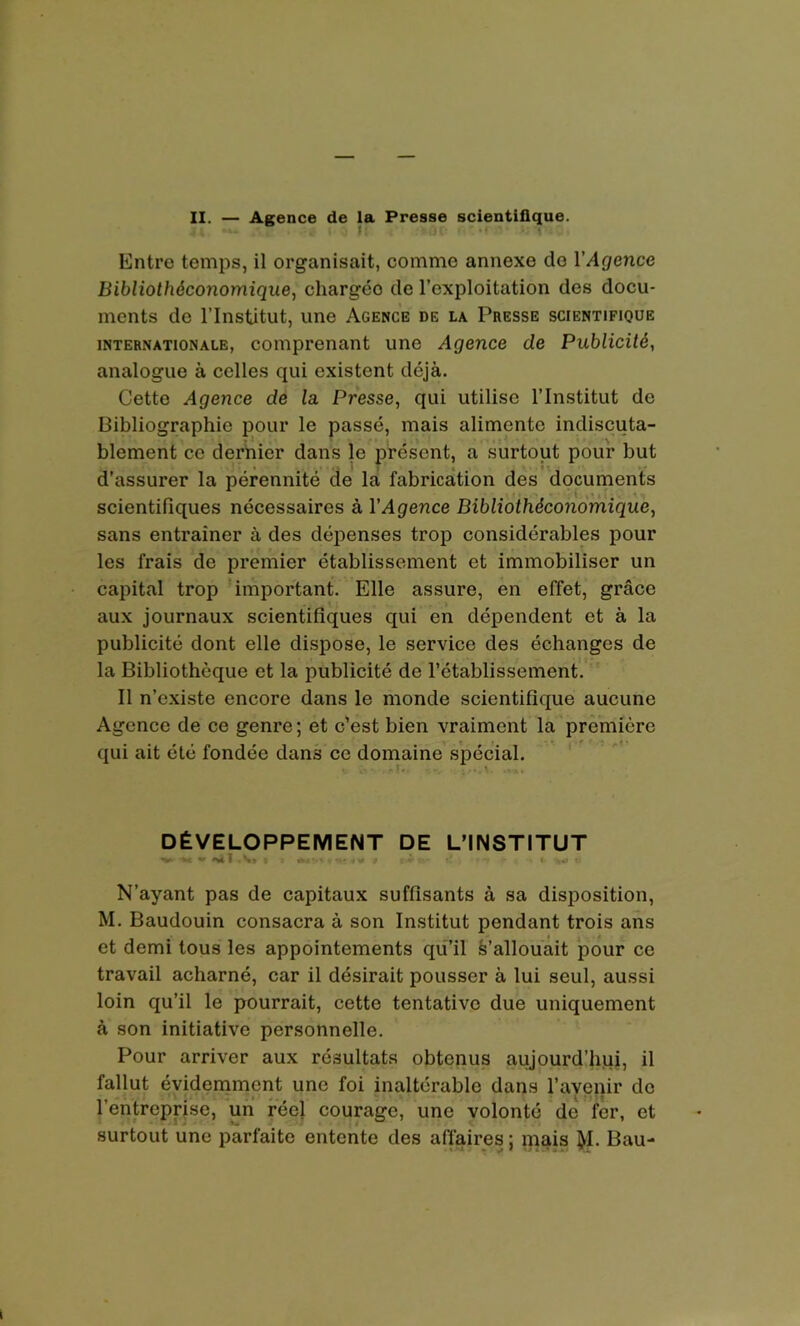 Entre temps, il organisait, comme annexe do l'Agence Bibliothéconomique, chargéo de l’exploitation des docu- ments de l’Institut, une Agence de la Presse scientifique internationale, comprenant une Agence de Publicité, analogue à celles qui existent déjà. Cette Agence de la. Presse, qui utilise l’Institut de Bibliographie pour le passé, mais alimente indiscuta- blement ce dernier dans le présent, a surtout pour but d’assurer la pérennité de la fabrication des documents scientifiques nécessaires à l'Agence Bibliothéconomique, sans entraîner à des dépenses trop considérables pour les frais de premier établissement et immobiliser un capital trop important. Elle assure, en effet, grâce aux journaux scientifiques qui en dépendent et à la publicité dont elle dispose, le service des échanges de la Bibliothèque et la publicité de l’établissement. Il n’existe encore dans le monde scientifique aucune Agence de ce genre ; et c’est bien vraiment la première qui ait été fondée dans ce domaine spécial. DÉVELOPPEMENT DE L’INSTITUT V- V w 'N* T A» t 1 | i-* t- . r ■*» ^ I -,«j *-• N’ayant pas de capitaux suffisants à sa disposition, M. Baudouin consacra à son Institut pendant trois ans et demi tous les appointements qu’il s’allouait pour ce travail acharné, car il désirait pousser à lui seul, aussi loin qu’il le pourrait, cette tentative due uniquement à son initiative personnelle. Pour arriver aux résultats obtenus aujourd’hui, il fallut évidemment une foi inaltérable dans l’avenir de l’entreprise, un réel courage, une volonté de fer, et surtout une parfaite entente des affaires ; mais tyl. Bau-