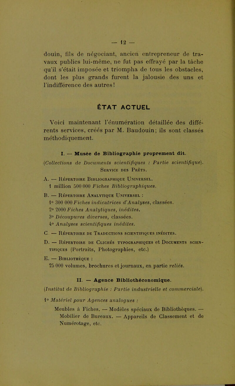 douin, fils de négociant, ancien entrepreneur de tra- vaux publics lui-même, ne fut pas effrayé par la tâche qu’il s’était imposée et triompha de tous les obstacles, dont les plus grands furent la jalousie des uns et l’indifférence des autres ! ÉTAT ACTUEL Voici maintenant l’énumération détaillée des diffé- rents services, créés par M. Baudouin; ils sont classés méthodiquement. I. — Musée de Bibliographie proprement dit. (Collections de Documents scientifiques : Partie scientifique). Service des Prêts. A. — Répertoire Bibliographique Universel. 1 million 500 000 Fiches Bibliographiques. B. — Répertoire Analytique Universel : 1° 300 000Utc/ies indicatrices d'Analyses, classées. 2° 2000 Fiches Analytiques, inédites. 3° Découpures diverses, classées. 4° Analyses scientifiques inédites. C — Répertoire de Traductions scientifiques inédites. D. — Répertoire de Clichés typographiques et Documents scien- tifiques (Portraits, Photographies, etc.) E. — Bibliothèque : 25 000 volumes, brochures et journaux, en partie reliés. II. — Agence Bibliothéconomique. (Institut de Bibliographie : Partie industrielle et commerciale). 1° Matériel pour Agences analogues : Meubles à Fiches. — Modèles spéciaux de Bibliothèques. — Mobilier de Bureaux. — Appareils de Classement et de Numérotage, etc.