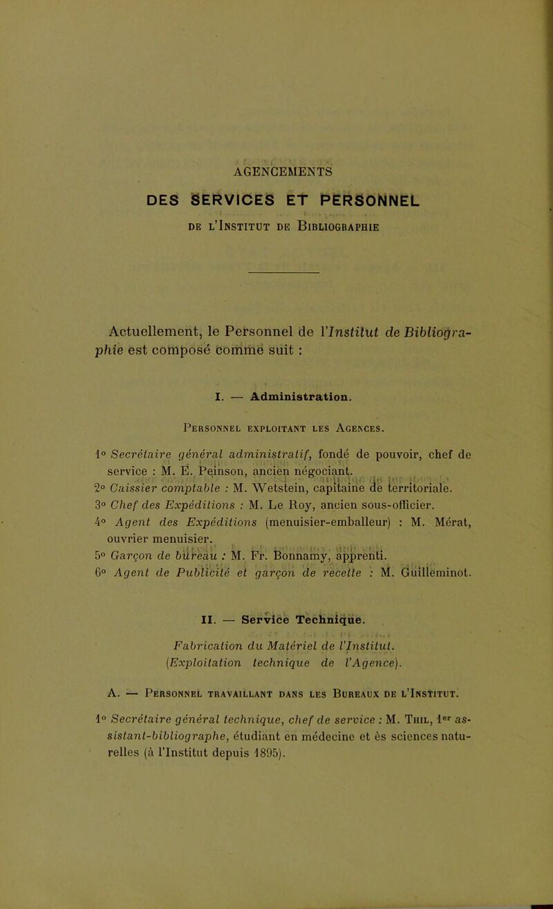AGENCEMENTS DES SERVICES ET PERSONNEL ■ . I • » t-s.t de l’Institut de Bibliographie Actuellement, le Personnel de l'Institut de Bibliogra- phie est composé comme suit : I. — Administration. Personnel exploitant les Agences. 1° Secrétaire général administratif, fondé de pouvoir, chef de service : M. E. Peinson, ancien négociant. U i 2° Caissier comptable : M. Wetstein, capitaine de territoriale. 3° Chef des Expéditions : M. Le Roy, ancien sous-officier. 4° Agent des Expéditions (menuisier-emballeur) : M. Mérat, ouvrier menuisier. - • f ■ 5° Garçon de bureau : M. Fr. Bonnamy, apprenti. 6° Agent de Publicité et garçon de recette ; M. Guilleminot. II. — Service Technique. -j * - n Fabrication du Matériel de l’Institut. (Exploitation technique de l'Agence). A. — Personnel travaillant dans les Bureaux de l’Institut. 1° Secrétaire général technique, chef de service : M. Tiiil, ior as- sislanl-bibliographe, étudiant en médecine et ès sciences natu- relles (à l'Institut depuis 1895).