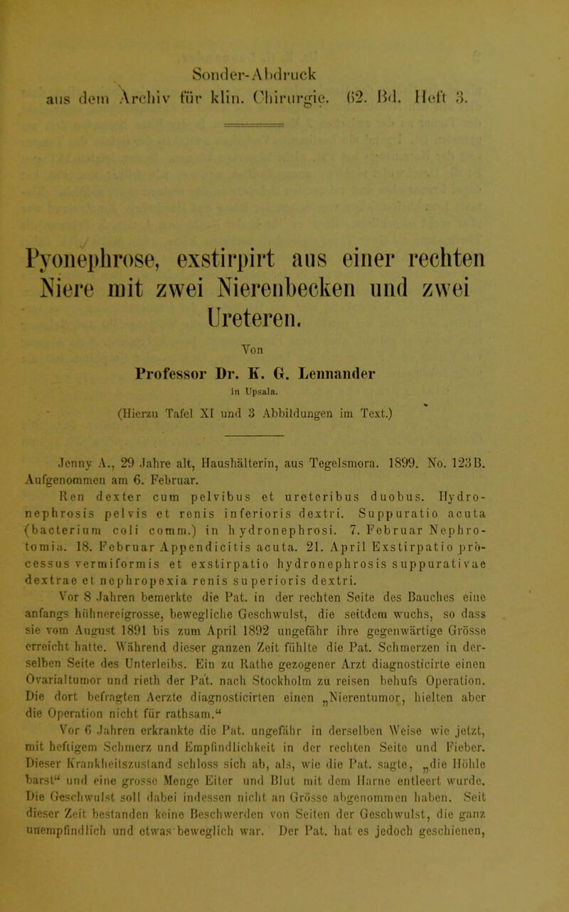 aus dem Archiv für klin. Chirurgie. (>2. Bd. Heft 3. Pyonephrose, exstirpirt aus einer rechten Niere mit zwei Nierenbecken und zwei Ureteren. Yon Professor Dr. K. G. Lennaiider in Upsala. % (Hierzu Tafel XI und 3 Abbildungen im Text.) Jenny A., 29 Jahre alt, Haushälterin, aus Tegelsmora. 1899. No. 123B. Aufgenommen am 6. Februar. Ren dexter cum pelvibus et ureteribus duobus. Ilydro- nephrosis pelvis et renis inferioris dextri. Suppuratio acuta (bacterium coli comm.) in h ydronephrosi. 7. Februar Nephro- tom iu. 18. Februar Appendicitis acuta. 21. April Exstirpatio prö- cessus vermiformis et exstirpatio hydronephrosis suppurativae dextrae et nephropexia renis superioris dextri. Vor 8 Jahren bemerkte die Pat. in der rechten Seite des Bauches eine anfangs hühnereigrosse, bewegliche Geschwulst, die seitdem wuchs, so dass sie vom August 1891 bis zum April 1892 ungefähr ihre gegenwärtige Grösse erreicht hatte. Während dieser ganzen Zeit fühlte die Pat. Schmerzen in der- selben Seite des Unterleibs. Ein zu Rathe gezogener Arzt diagnosticirte einen Ovarialtumor und rieth der Pät. nach Stockholm zu reisen behufs Operation. Die dort befragten Acrzte diagnosticirten einen „Nierentumor, hielten aber die Operation nicht für rathsam.“ Vor 6 Jahren erkrankte die Pat. ungefähr in derselben Weise wie jetzt, mit heftigem Schmerz und Empfindlichkeit in der rechten Seite und Fieber. Dieser Kranklieilszustand schloss sich ab, als, wie die Pat. sagte, „die Höhle barst“ und eine grosse Menge Eiter und Blut mit dem Harne entleert wurde. Die Geschwulst soll dabei indessen nicht an Grösse abgenommen haben. Seit dieser Zeit bestanden keine Beschwerden von Seiten der Geschwulst, die ganz unempfindlich und etwas beweglich war. Der Pat. hat es jedoch geschienen,