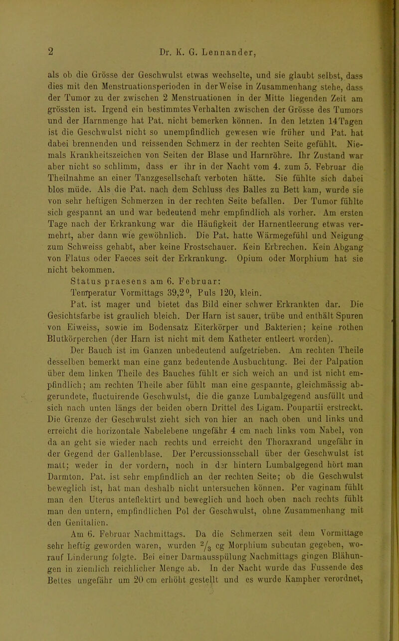 als ob die Grösse der Geschwulst etwas wechselte, und sie glaubt selbst, dass dies mit den Menstruationsperioden in der Weise in Zusammenhang stehe, dass der Tumor zu der zwischen 2 Menstruationen in der Mitte liegenden Zeit am grössten ist. Irgend ein bestimmtes Verhalten zwischen der Grösse des Tumors und der Harnmenge hat Pat. nicht bemerken können. In den letzten 14Tagen ist die Geschwulst nicht so unempfindlich gewesen wie früher und Pat. hat dabei brennenden und reissenden Schmerz in der rechten Seite gefühlt. Nie- mals Krankheitszeichen von Seiten der Blase und Harnröhre. Ihr Zustand war aber nicht so schlimm, dass er ihr in der Nacht vom 4. zum o. Februar die Theilnahme an einer Tanzgesellschaft verboten hätte. Sie fühlte sich dabei blos müde. Als die Pat. nach dem Schluss des Balles zu Bett kam, wurde sie von sehr heftigen Schmerzen in der rechten Seite befallen. Der Tumor fühlte sich gespannt an und war bedeutend mehr empfindlich als vorher. Am ersten Tage nach der Erkrankung war die Häufigkeit der Harnentleerung etwas ver- mehrt, aber dann wie gewöhnlich. Die Pat. hatte Wärmegefühl und Neigung zum Schweiss gehabt, aber keine Frostschauer. Kein Erbrechen. Kein Abgang von Flatus oder Faeces seit der Erkrankung. Opium oder Morphium hat sie nicht bekommen. Status praesens am 6. Februar: Temperatur Vormittags 39,2°, Puls 120, klein. Pat. ist mager und bietet das Bild einer schwer Erkrankten dar. Die Gesichtsfarbe ist graulich bleich. Der Harn ist sauer, trübe und enthält Spuren von Eiweiss, sowie im Bodensatz Eiterkörper und Bakterien; keine rothen Blutkörperchen (der Harn ist nicht mit dem Katheter entleert worden). Der Bauch ist im Ganzen unbedeutend aufgetrieben. Am rechten Theile desselben bemerkt man eine ganz bedeutende Ausbuchtung. Bei der Palpation über dem linken Theile des Bauches fühlt er sich weich an und ist nicht em- pfindlich; am rechten Theile aber fühlt man eine gespannte, gleichmässig ab- gerundete, fluctuirende Geschwulst, die die ganze Lumbalgegend ausfüllt und sich nach unten längs der beiden obern Drittel des Ligam. Poupartii erstreckt. Die Grenze der Geschwulst zieht sich von hier an nach oben und links und erreicht die horizontale Nabelebene ungefähr 4 cm nach links vom Nabel, von da an geht sie wieder nach rechts und erreicht den Thoraxrand ungefähr in der Gegend der Gallenblase. Der Percussionsschall über der Geschwulst ist matt; weder in der vordem, noch in dar hintern Lumbalgegend hört man Darmton. Pat. ist sehr empfindlich an der rechten Seite; ob die Geschwulst beweglich ist, hat man deshalb nicht untersuchen können. Per vaginam fühlt man den Uterus anteflektirt und beweglich und hoch oben nach rechts fühlt man den untern, empfindlichen Pol der Geschwulst, ohne Zusammenhang mit den Genitalien. Am 6. Februar Nachmittags. Da die Schmerzen seit dem Vormittage sehr heftig geworden waren, wurden 2/3 cg Morphium subcutan gegeben, wo- rauf Linderung folgte. Bei einer Darmausspülung Nachmittags gingen Blähun- gen in ziemlich reichlicher Menge ab. ln der Nacht wurde das Küssende des Bettes ungefähr um 20 cm erhöht gestellt und es wurde Kampher verordnet,