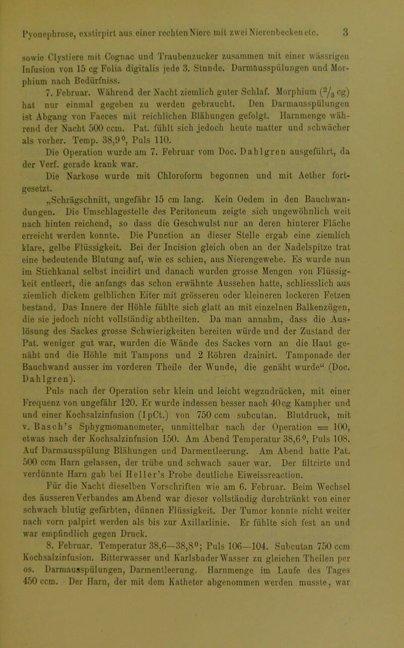 sowie Clystiero mit Cognac und Traubenzucker zusammen mit einer wässrigen Infusion von 15 cg Folia digitalis jede 3. Stunde. Darmausspülungen und Mor- phium nach Bedürfnis. 7. Februar. Während der Nacht ziemlich guter Schlaf. Morphium (2/3 cg) hat nur einmal gegoben zu werden gebraucht. Den Darmausspülungen ist Abgang von Faeces mit reichlichen Blähungen gefolgt. Harnmenge wäh- rend der Nacht 500 ccm. Pat. fühlt sich jedoch heute matter und schwächer als vorher. Temp. 38,0°, Puls 110. Die Operation wurde am 7. Februar vom Doc. Dahlgren ausgeführt, da der Verf. gerado krank war. Die Narkose wurde mit Chloroform begonnen und mit Aether fort- gesetzt. „Schrägschnitt, ungefähr 15 cm lang. Kein Ocdem in den Bauchwan- dungen. Die Umschlagestelle des Peritoneum zeigte sich ungewöhnlich weit nach hinten reichend, so dass die Geschwulst nur an deren hinterer Fläche erreicht werden konnte. Die Punction an dieser Stelle ergab eine ziemlich klare, gelbe Flüssigkeit. Bei der Incision gleich oben an der Nadelspitze trat eine bedeutende Blutung auf, wie es schien, aus Nierengewebe. Es wurde nun im Stichkanal selbst incidirt und danach wurden grosse Mengen von Flüssig- keit entleert, die anfangs das schon erwähnte Aussehen hatte, schliesslich aus ziemlich dickem gelblichen Eiter mit grösseren oder kleineren lockeren Fetzen bestand. Das Innere der Höhle fühlte sich glatt an mit einzelnen Balkenzügen, die sie jedoch nicht vollständig abtheilten. Da man annahm, dass die Aus- lösung des Sackes grosse Schwierigkeiten bereiten würde und der Zustand der Pat. weniger gut war, wurden die Wände des Sackes vorn an die Haut ge- näht und die Höhle mit Tampons und 2 Röhren drainirt. Tamponade der Bauchwand ausser im vorderen Theile der Wunde, die genäht wurde“ (Doc. Dahlgren). Puls nach der Operation sehr klein und leicht wegzudrücken, mit einer Frequenz von ungefähr 120. Er wurde indessen besser nach 40cg Kamphcr und und einer Kochsalzinfusion (I pCt.) von 750 ccm subcutan. Blutdruck, mit v. Basch’s Sphygmomanometer, unmittelbar nach der Operation = 100, etwas nach der Kochsalzinfusion 150. Am Abend Temperatur 38,6°, Puls 108. Auf Darmausspülung Blähungen und Darmentleerung. Am Abend hatte Pat. 500 ccm Harn gelassen, der trübe und schwach sauer war. Der filtrirte und verdünnte Harn gab bei Ileller’s Probe deutliche Eiweissreaction. Für die Nacht dieselben Vorschriften wie am 6. Februar. Beim Wechsel des äusseren Verbandes am Abend war dieser vollständig durch tränkt von einer schwach blutig gefärbten, dünnen Flüssigkeit. Der Tumor konnte nicht weiter nach vorn palpirt werden als bis zur Axillarlinie. Er fühlte sich fest an und war empfindlich gegen Druck. 8. Februar. Temperatur 38,6—38,8°; Puls 106—104. Subcutan 750 ccm Kochsalzinfusion. Bitterwasser und Karlsbader Wasser zu gleichen Tbcilen per os. Darmausspülungen, Darmentleerung. Harnmenge im Laufe des Tages 450 ccm. Der Harn, der mit dem Katheter abgenommen werden musste, war