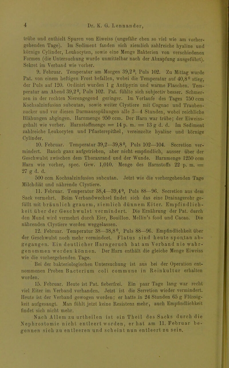 trübe und enthielt Spuren von Eiweiss (ungefähr eben so viel wie am vorher- gehenden Tage). Im Sediment fanden sich ziemlich zahlreiche hyaline und körnige Cylinder, Leukocyten, sowie eine Menge Bakterien von verschiedenen Formen (die Untersuchung wurde unmittelbar nach der Abzapfung ausgeführt). Sekret im Verband wie vorher. 9. Februar. Temperatur am Morgen 39,2°, Puls 102. Zu Mittag wurde Pat. von einem heftigen Frost befallen, wobei die Temperatur auf 40,8° stieg, der Puls auf 120. Ordinirt wurden 1 g Antipyrin und warme Flaschen. Tem- peratur am Abend 39,2°, Puls 102. Pat. fühlte sich subjectiv besser. Schmer- zen in der rechten Nierengegend geringer. Im Verlaufe des Tages 750 ccm Kochsalzinfusion subcutan, sowie weiter Clystiere mit Cognac und Trauben- zucker und vor diesen Darmausspülungen alle 3—4 Stunden, wobei reichliche Blähungen abgingen. Ifarnmenge 950 ccm. Der Harn war trübe; der Eiweiss- gehalt wie vorher. Harnstoffmenge = 14 p. m. = 13 g d. d. Im Sediment zahlreiche Leukocyten und Pflasterepithel, vereinzelte hyaline und körnige Cylinder. 10. Februar. Temperatur 39,2—39,8°, Puls 102—104. Secretion ver- mindert. Bauch ganz aufgetrieben, aber nicht empfindlich, ausser über der Geschwulst zwischen dem Thoraxrand und der Wunde. Harnmenge 1250 ccm Harn wie vorher, spec. Gew. 1,010. Menge des Harnstoffs 22 p. m. = 27 g d. d. 500 ccm Kochsalzinfusion subcutan. Jetzt wie die vorhergehenden Tage Milchdiät und nährende Clystiere. 11. Februar. Temperatur 38,4—39,4°, Puls 88—96. Secretion aus dem Sack vermehrt. Beim Verbandwechsel findet sich das eine Drainagerohr ge- füllt mit bräunlich grauem, ziemlich dünnem Eiter. Empfindlich- keit über der Geschwulst vermindert. Die Ernährung der Pat. durch den Mund wird vermehrt durch Eier, Bouillon. Mellin’s food und Cacao. Die nährenden Clystiere werden weggelassen. 12. Februar. Temperatur 38—38,8°, Puls 88—96. Empfindlichkeit über der Geschwulst noch mehr vermindeet. Flatus sind heute spontan ab- g'egangen. Ein deutlicher Harngeruch hat am Verband nie wahr- genommen werden können. Der Harn enthält die gleiche Menge Eiweiss wie die vorhergehenden Tage. Bei der bakteriologischen Untersuchung ist aus bei der Operation ent- nommenen Proben Bacterium coli commune in Reinkultur erhalten worden. 15. Februar. Heute ist Pat. fieberfrei. Ein paar Tage lang war recht viel Eiter im Verband vorhanden. Jetzt ist die Serretion wieder vermindert. Heute ist der Verband gewogen worden: er hatte in 24 Stunden 65 g Flüssig- keit aufgesaugt. Man fühlt jetzt keine Resistenz mehr, auch Empfindlichkeit findet sich nicht mehr. Nach Allem zu urtheilon ist ein Theil dos Sacks durch die Nephrostomie nicht entleert worden, er hat am 11. Februar be- gonnen sich zu entleeren und scheint nun entleert zu sein.