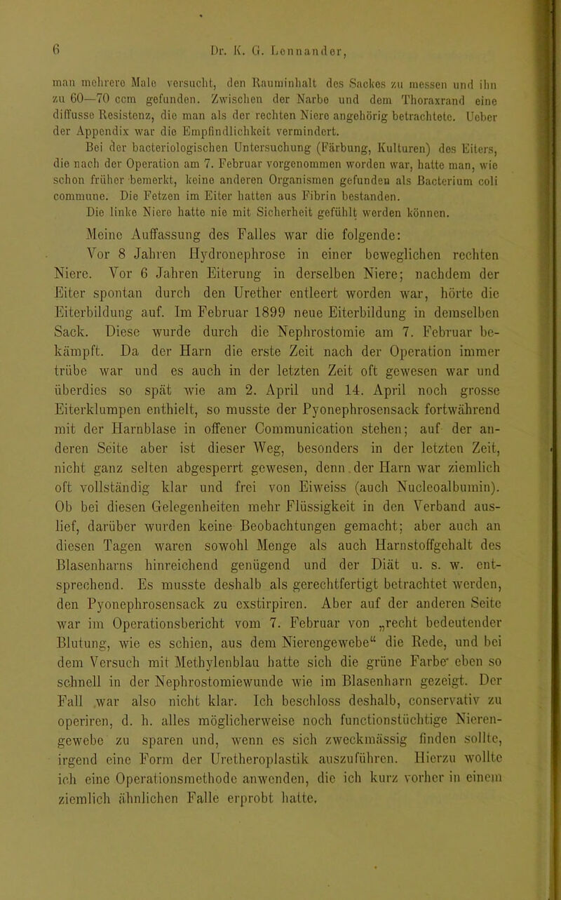man mehrere Male versucht, den Rauminhalt des Sackes zu messen und ihn zu 60—70 ccm gefunden. Zwischen der Narbe und dem Thoraxrand eine difTusse Resistenz, die man als der rechten Niere angehörig betrachtete. Uebcr der Appendix war die Empfindlichkeit vermindert. Bei der bacteriologischen Untersuchung (Färbung, Kulturen) des Eiters, die nach der Operation am 7. Februar vorgenommen worden war, hatte man, wie schon früher bemerkt, keine anderen Organismen gefunden als Bacterium coli commune. Die Fetzen im Eiter hatten aus Fibrin bestanden. Die linke Niere hatte nie mit Sicherheit gefühlt werden können. Meine Auffassung des Falles war die folgende: Vor 8 Jahren Hydronephrose in einer beweglichen rechten Niere. Vor 6 Jahren Eiterung in derselben Niere; nachdem der Eiter spontan durch den Urether entleert worden war, hörte die Eiterbildung auf. Im Februar 1899 neue Eiterbildung in demselben Sack. Diese wurde durch die Nephrostomie am 7. Februar be- kämpft. Da der Harn die erste Zeit nach der Operation immer trübe war und es auch in der letzten Zeit oft gewesen war und überdies so spät wie am 2. April und 14. April noch grosse Eiterklumpen enthielt, so musste der Pyonephrosensack fortwährend mit der Harnblase in offener Communication stehen; auf der an- deren Seite aber ist dieser Weg, besonders in der letzten Zeit, nicht ganz selten abgesperrt gewesen, denn der Harn war ziemlich oft vollständig klar und frei von Eiweiss (auch Nucleoalbumin). Ob bei diesen Gelegenheiten mehr Flüssigkeit in den Verband aus- lief, darüber wurden keine Beobachtungen gemacht; aber auch an diesen Tagen waren sowohl Menge als auch Harnstoffgehalt des Blasenharns hinreichend genügend und der Diät u. s. w. ent- sprechend. Es musste deshalb als gerechtfertigt betrachtet werden, den Pyonephrosensack zu exstirpiren. Aber auf der anderen Seite war im Operationsbericht vom 7. Februar von „recht bedeutender Blutung, wie es schien, aus dem Nierengewebe“ die Rede, und bei dem Versuch mit Methylenblau hatte sich die grüne Farbe* eben so schnell in der Nephrostomiewunde wie im Blasenharn gezeigt. Der Fall war also nicht klar. Ich beschloss deshalb, conservativ zu operiren, d. h. alles möglicherweise noch functionstüchtige Nieren- gewebe zu sparen und, wenn es sich zweckmässig finden sollte, irgend eine Form der Uretheroplastik auszuführen. Hierzu wollte ich eine Operaiionsmethodc anwenden, die ich kurz vorher in einem ziemlich ähnlichen Falle erprobt hatte.