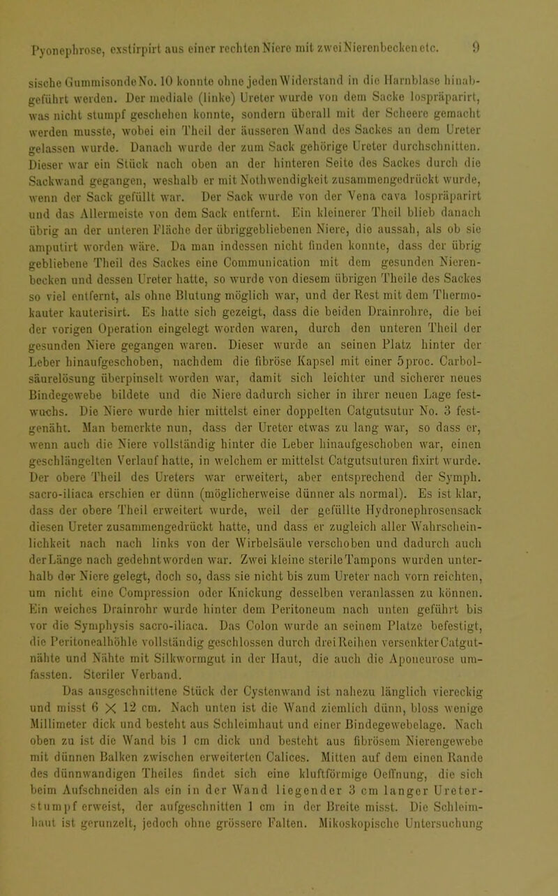 sische GummisondeNo. 10 konnte ohne joden Widerstand in die Harnblase liinab- geführt werden. Her mediale (linke) Ureter wurde von dein Sacke lospräparirt, was nicht stumpf gescliehen konnte, sondern überall mit der Scheerc gemacht werden musste, wobei ein Theil der äusseren Wand des Sackes an dem Ureter gelassen wurde. Danach wurde der zum Sack gehörige Ureter durchschnitten. Dieser war ein Stück nach oben an der hinteren Seito des Sackes durch die Sackwand gegangen, weshalb er mit Notlnvendigkeit zusammengedrückt wurde, wenn der Sack gefüllt war. Der Sack wurde von der Vena cava lospräparirt und das Allermeiste von dem Sack entfernt. Ein kleinerer Theil blieb danach übrig an der unteren Fläche der übriggebliebencn Niere, dio aussah, als ob sie amputirt worden wäre. Da man indessen nicht finden konnte, dass der übrig gebliebene Theil des Sackes eine Communication mit dem gesunden Nieren- becken und dessen Ureter hatte, so wurde von diesem übrigen Theile des Sackes so viel entfernt, als ohne Blutung möglich war, und der liest mit dem Thermo- kauter kauterisirt. Es hatte sich gezeigt, dass die beiden Drainrohre, die bei der vorigen Operation eingelegt worden waren, durch den unteren Theil der gesunden Niere gegangen waren. Dieser wurde an seinen Platz hinter der Leber hinaufgeschoben, nachdem die fibröse Kapsel mit einer 5proc. Carbol- säurelösung überpinselt worden war, damit sich leichter und sicherer neues Bindegewebe bildete und die Niere dadurch sicher in ihrer neuen Lage fest- wuchs. Die Niere wurde hier mittelst einer doppelten Catgutsutur No. 3 fest- genäht. Man bemerkte nun, dass der Ureter etwas zu lang war, so dass er, wenn auch die Niere vollständig hinter die Leber hinaufgeschoben war, einen geschlängelten Verlauf hatte, in welchem er mittelst Catgutsuturen fixirt wurde. Der obere Theil des Ureters war erweitert, aber entsprechend der Symph. sacro-iliaca erschien er dünn (möglicherweise dünner als normal). Es ist klar, dass der obere Theil erweitert wurde, weil der gefüllte Hydronephrosensack diesen Ureter zusammengedrückt hatte, und dass er zugleich aller Wahrschein- lichkeit nach nach links von der Wirbelsäule verschoben und dadurch auch der Länge nach gedehnt worden war. Zwei kleine sterilcTampons wurden unter- halb der Niere gelegt, doch so, dass sie nicht bis zum Ureter nach vorn reichten, um nicht eine Comprcssion oder Knickung desselben veranlassen zu können. Ein weiches Drainrohr wurde hinter dem Peritoneum nach unten geführt bis vor die Symphysis sacro-iliaca. Das Colon wurde an seinem Platze befestigt, die Peritonealhöhle vollständig geschlossen durch drei Reihen versenkter Catgut- nähte und Nähte mit Silkwormgut in der Haut, die auch die Aponcurose um- fassten. Steriler Verband. Das ausgeschnittene Stück der Cystenwand ist nahezu länglich viereckig und misst 6 X 12 cm. Nach unten ist die Wand ziemlich dünn, bloss wenige Millimeter dick und besteht aus Schleimhaut und einer Bindegewebelage. Nach oben zu ist die Wand bis 1 cm dick und besteht aus fibrösem Nierengewebe mit dünnen Balken zwischen erweiterten Calices. Mitten auf dem einen Rande des dünnwandigen Theilcs findet sich eine kluftförmige Oeil'nung, die sich beim Aufschneiden als ein in der Wand liegender 3 cm langer Ureter- stumpf erweist, der aufgeschnitten 1 cm in der Breite misst. Dio Schleim- haut ist gerunzelt, jedoch ohne grössere Falten. Mikoskopischo Untersuchung