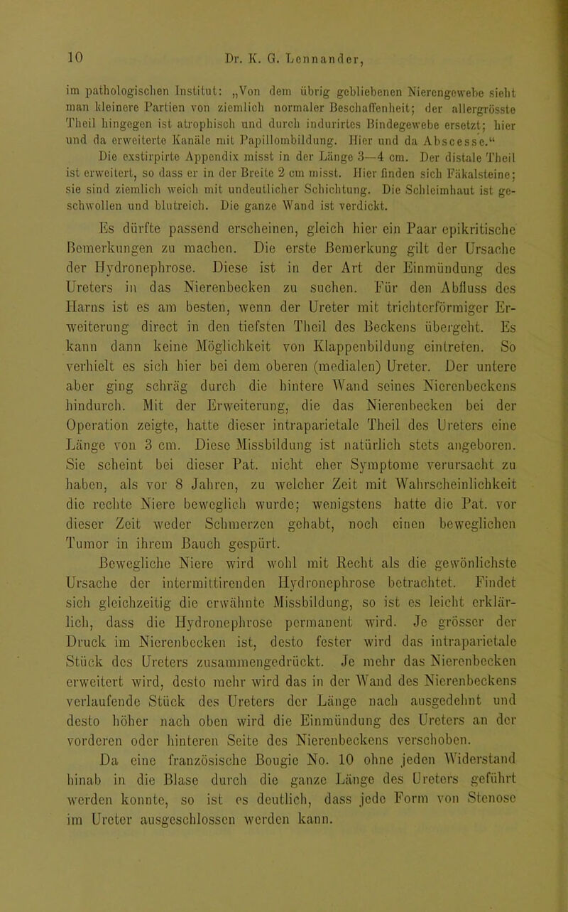 im pathologischen Institut: „Von dem übrig gebliebenen Nierengewebe sieht man kleinere Partien von ziemlich normaler Beschaffenheit; der allergrösste Th eil hingegen ist atrophisch und durch indurirtes Bindegewebe ersetzt; hier und da erweiterte Kanäle mit Papillombildung. Hier und da Abscessc.“ Die exstirpirle Appendix misst in der Länge 3—4 cm. Der distale Theil ist erweitert, so dass er in der Breite 2 cm misst. Hier finden sich Fäkalsteine; sie sind ziemlich weich mit undeutlicher Schichtung. Die Schleimhaut ist ge- schwollen und blutreich. Die ganze Wand ist verdickt. Es dürfte passend erscheinen, gleich liier ein Paar epikritische Bemerkungen zu machen. Die erste Bemerkung gilt der Ursache der Hvdronephrose. Diese ist in der Art der Einmündung des Ureters in das Nierenbecken zu suchen. Für den Abfluss des Harns ist es am besten, wenn der Ureter mit trichterförmiger Er- weiterung direct in den tiefsten Theil des Beckens übergeht. Es kann dann keine Möglichkeit von Klappenbildung eintreten. So verhielt es sich hier bei dem oberen (medialen) Ureter. Der untere aber ging schräg durch die hintere Wand seines Nierenbeckens hindurch. Mit der Erweiterung, die das Nierenbecken bei der Operation zeigte, hatte dieser intraparietale Theil des Ureters eine Länge von 3 cm. Diese Missbildung ist natürlich stets angeboren. Sie scheint bei dieser Pat. nicht eher Symptome verursacht zu haben, als vor 8 Jahren, zu welcher Zeit mit Wahrscheinlichkeit die rechte Niere beweglich wurde; wenigstens hatte die Pat. vor dieser Zeit weder Schmerzen gehabt, noch einen beweglichen Tumor in ihrem Bauch gespürt. Bewegliche Niere wird wohl mit Recht als die gewönlichste Ursache der intermittirenden Hvdronephrose betrachtet. Findet sich gleichzeitig die erwähnte Missbildung, so ist es leicht erklär- lich, dass die Hydronephrose permanent wird. Je grösser der Druck im Nierenbecken ist, desto fester wird das intraparietale Stück des Ureters zusammengedrückt. Je mehr das Nierenbecken erweitert wird, desto mehr wird das in der Wand des Nierenbeckens verlaufende Stück des Ureters der Länge nach ausgedehnt und desto höher nach oben wird die Einmündung des Ureters an der vorderen oder hinteren Seite des Nierenbeckens verschoben. Da eine französische Bougie No. 10 ohne jeden A\ iderstand hinab in die Blase durch die ganze Länge des Ureters geführt werden konnte, so ist es deutlich, dass jede Form von Stenose im Ureter ausgeschlossen werden kann.