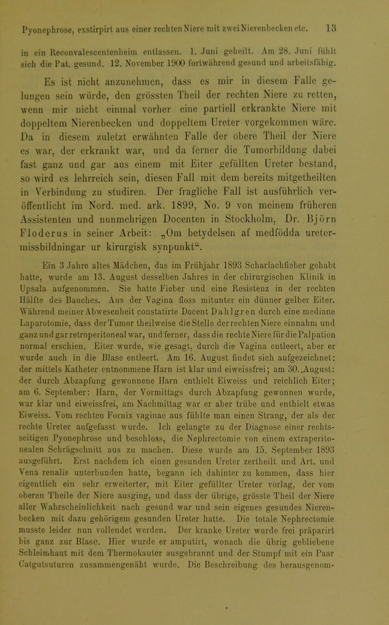 in ein Reoonvalesccntenlioim entlassen. 1. Juni geheilt. Am 28. Juni fühlt sich die Pat. gesund. 12. November 1900 fortwährend gesund und arbeitsfähig. Es ist nicht anzunehracn, dass cs mir in diesem Falle ge- lungen sein würde, den grössten Theil der rechten Niere zu retten, wenn mir nicht einmal vorher eine partiell erkrankte Niere mit doppeltem Nierenbecken und doppeltem Ureter vorgekommen wäre. Da in diesem zuletzt erwähnten Falle der obere Theil der Niere es war, der erkrankt war, und da ferner die Tumorbildung dabei fast ganz und gar aus einem mit Eiter gefüllten Ureter bestand, so wird es lehrreich sein, diesen Fall mit dem bereits mitgetheillen in Verbindung zu studiren. Der fragliche Fall ist ausführlich ver- ötfentlicht im Nord. mcd. ark. 1899, No. 9 von meinem früheren Assistenten und nunmehrigen Docenten in Stockholm, Dr. Björn Flodcrus in seiner Arbeit: „Om bctydclsen af medfödda ureter- missbildningar ur kirurgisk synpunkt“. Ein 3 Jahre altes Mädchen, (las im Frühjahr 1893 Scharlachfieber gehabt hatte, wurde am 13. August desselben Jahres in der chirurgischen Klinik in Upäala aufgenommen. Sie hatte Fieber und eine Resistenz in der rechten Hälfte des Bauches. Aus der Vagina floss mitunter ein dünner gelber Eiter. Während meiner Abwesenheit constatirte Docent Dahlgren durch eine mediane Laparotomie, dass derTumor theilweise die Stelle derrechtenNiere einnahm und ganz und garretroperitoneal war, undferner, dassdie rechte Niere für die Palpation normal erschien. Eiter wurde, wie gesagt, durch die Vagina entleert, aber er wurde auch in die Blase entleert. Am 16. August findet sich aufgezeichnet: der mittels Katheter entnommene Harn ist klar und eiweissfrei; am 30..August: der durch Abzapfung gewonnene Harn enthielt Eiweiss und reichlich Eiter; am 6. September: Harn, der Vormittags durch Abzapfung gewonnen wurde, war klar und eiweissfrei, am Nachmittag war er aber trübe und enthielt etwas Eiweiss. Vom rechten Fürnix vaginac aus fühlte man einen Strang, der als der rechte Ureter aufgefasst wurde. Ich gelangte zu der Diagnose einer rechts- seitigen Pyonephrose und beschloss, die Nephrectomie von einem extraperito- nealen Schrägschnitt aus zu machen. Diese wurde am 15. September 1893 ausgeführt. Erst nachdem ich einen gesunden Ureter zertheilt und Art. und Vena renalis unterbunden hatte, begann ich dahinter zu kommen, dass hier eigentlich ein sehr erweiterter, mit Eiter gefüllter Ureter vorlag, der vom oberen Theile der Niere ausging, und dass der übrige, grösste Theil der Niere aller Wahrscheinlichkeit nach gesund war und sein eigenes gesundes Nieren- becken mit dazu gehörigem gesunden Ureter hatte. Dio totale Nephrectomie musste leider nun vollendet werden. Der kranke Ureter wurde frei präparirt bis ganz zur Blase. Hier wurde er amputirt, wonach die übrig gebliebene Schleimhaut mit dem Thermokauter ausgebrannt und der Stumpf mit ein Paar Catgutsuturen zusammengenäht wurde. Die Beschreibung des herausgenom-