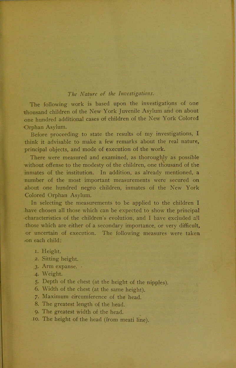 The Nature of the Investigations. The following work is based upon the investigations of one thousand children of the New York Juvenile Asylum and on about one hundred additional cases of children of the New York Colored •Orphan Asylum. Before proceeding to state the results of my investigations, I think it advisable to make a few remarks about the real nature, principal objects, and mode of execution of the work. There were measured and examined, as thoroughly as possible without offense to the modesty of the children, one thousand of the inmates of the institution. In addition, as already mentioned, a number of the most important measurements were secured on about one hundred negro children, inmates of the New York Colored Orphan Asylum. In selecting the measurements to be applied to the children I have chosen all those which can be expected to show the principal •characteristics of the children’s evolution, and I have excluded all those which are either of a secondary importance, or very difficult, or uncertain of execution. The following measures were taken •on each child: 1. Height. 2. Sitting height. 3. Arm expanse. • 4. Weight. 5. Depth of the chest (at the height of the nipples). 6. Width of the chest (at the same height). 7. Maximum circumference of the head. 8. The greatest length of the head. 9. The greatest width of the head. 10. The height of the head (from meati line).