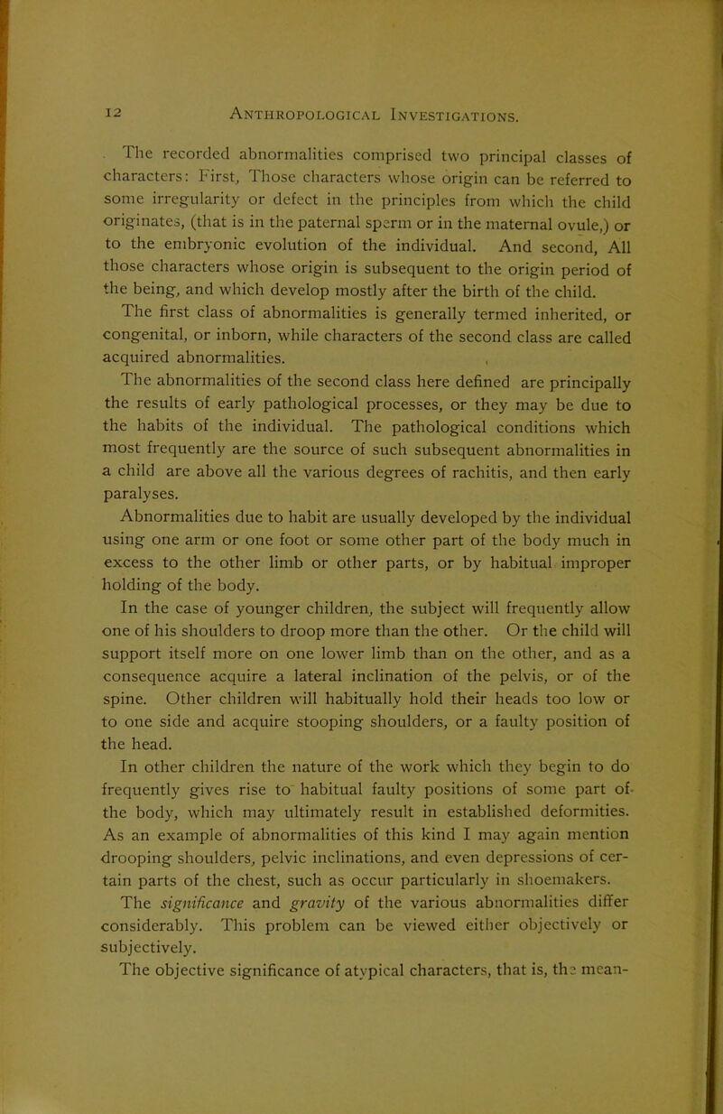 The recorded abnormalities comprised two principal classes of characters: First, Those characters whose origin can be referred to some irregularity or defect in the principles from which the child originates, (that is in the paternal sperm or in the maternal ovule,) or to the embryonic evolution of the individual. And second, All those characters whose origin is subsequent to the origin period of the being, and which develop mostly after the birth of the child. The first class of abnormalities is generally termed inherited, or congenital, or inborn, while characters of the second class are called acquired abnormalities. The abnormalities of the second class here defined are principally the results of early pathological processes, or they may be due to the habits of the individual. The pathological conditions which most frequently are the source of such subsequent abnormalities in a child are above all the various degrees of rachitis, and then early paralyses. Abnormalities due to habit are usually developed by the individual using one arm or one foot or some other part of the body much in excess to the other limb or other parts, or by habitual improper holding of the body. In the case of younger children, the subject will frequently allow one of his shoulders to droop more than the other. Or the child will support itself more on one lower limb than on the other, and as a consequence acquire a lateral inclination of the pelvis, or of the spine. Other children will habitually hold their heads too low or to one side and acquire stooping shoulders, or a faulty position of the head. In other children the nature of the work which they begin to do frequently gives rise to habitual faulty positions of some part of- the body, which may ultimately result in established deformities. As an example of abnormalities of this kind I may again mention drooping shoulders, pelvic inclinations, and even depressions of cer- tain parts of the chest, such as occur particularly in shoemakers. The significance and gravity of the various abnormalities differ considerably. This problem can be viewed either objectively or subjectively. The objective significance of atypical characters, that is, the mean-