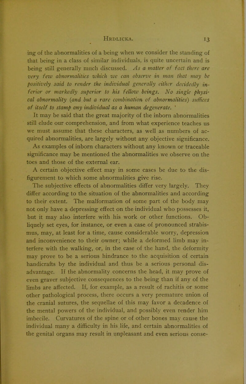 ing of the abnormalities of a being when we consider the standing of that being in a class of similar individuals, is quite uncertain and is being still generally much discussed. As a matter of fact there are very few abnormalities zvhich zve can observe in man that may be positively said, to render the individual generally either decidedly in- ferior or markedly superior to his fcllozv beings. No single physi- cal abnormality (and but a rare combination of abnormalities) suffices of itself to stamp any individual as a human degenerate. * It may be said that the great majority of the inborn abnormalities still elude our comprehension, and from what experience teaches us we must assume that these characters, as well as numbers of ac- quired abnormalities, are largely without any objective significance. As examples of inborn characters without any known or traceable significance may be mentioned the abnormalities we observe on the toes and those of the external ear. A certain objective effect may in some cases be due to the dis- figurement to which some abnormalities give rise. The subjective effects of abnormalities differ very largely. They differ according to the situation of the abnormalities and according to their extent. The malformation of some part of the body may not only have a depressing effect on the individual who possesses it, but it may also interfere with his work or other functions. Ob- liquely set eyes, for instance, or even a case of pronounced strabis- mus, may, at least for a time, cause considerable worry, depression and inconvenience to their owner; while a deformed limb may in- terfere with the walking, or, in the case of the hand', the deformity may prove to be a serious hindrance to the acquisition of certain handicrafts by the individual and thus be a serious personal dis- advantage. If the abnormality concerns the head, it may prove of even graver subjective consequences to the being than if any of the limbs are affected. If, for example, as a result of rachitis or some other pathological process, there occurs a very premature union of the cranial sutures, the sequellae of this may favor a decadence of the mental powers of the individual, and possibly even render him imbecile. Curvatures of the spine or of other bones may cause the individual many a difficulty in his life, and certain abnormalities of the genital organs may result in unpleasant and even serious conse-