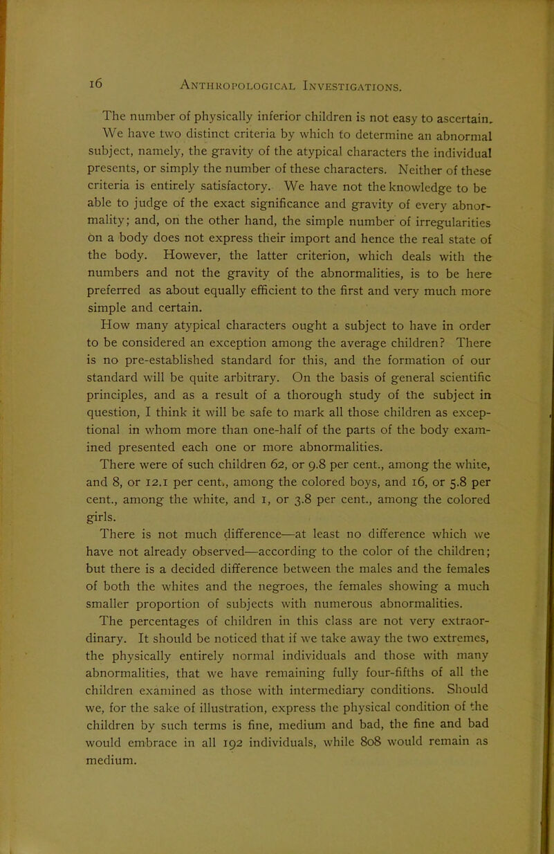 The number of physically inferior children is not easy to ascertain. We have two distinct criteria by which to determine an abnormal subject, namely, the gravity of the atypical characters the individual presents, or simply the number of these characters. Neither of these criteria is entirely satisfactory. We have not the knowledge to be able to judge of the exact significance and gravity of every abnor- mality; and, on the other hand, the simple number of irregularities on a body does not express their import and hence the real state of the body. However, the latter criterion, which deals with the numbers and not the gravity of the abnormalities, is to be here preferred as about equally efficient to the first and very much more simple and certain. How many atypical characters ought a subject to have in order to be considered an exception among the average children? There is no pre-established standard for this, and the formation of our standard will be quite arbitrary. On the basis of general scientific principles, and as a result of a thorough study of the subject in question, I think it will be safe to mark all those children as excep- tional in whom more than one-half of the parts of the body exam- ined presented each one or more abnormalities. There were of such children 62, or 9.8 per cent., among the white, and 8, or 12.1 per cent., among the colored boys, and 16, or 5.8 per cent., among the white, and 1, or 3.8 per cent., among the colored girls. There is not much difference—at least no difference which we have not already observed—according to the color of the children; but there is a decided difference between the males and the females of both the whites and the negroes, the females showing a much smaller proportion of subjects with numerous abnormalities. The percentages of children in this class are not very extraor- dinary. It should be noticed that if we take away the two extremes, the physically entirely normal individuals and those with many abnormalities, that we have remaining fully four-fifths of all the children examined as those with intermediary conditions. Should we, for the sake of illustration, express the physical condition of the children by such terms is fine, medium and bad, the fine and bad would embrace in all 192 individuals, while 808 would remain as medium.