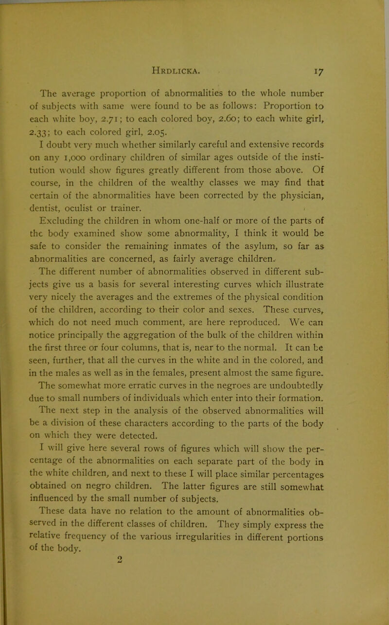 The average proportion of abnormalities to the whole number of subjects with same were found to be as follows: Proportion to each white boy, 2.71; to each colored boy, 2.60; to each white girl, 2.33; to each colored girl, 2.05. I doubt very much whether similarly careful and extensive records on any 1,000 ordinary children of similar ages outside of the insti- tution would show figures greatly different from those above. Of course, in the children of the wealthy classes we may find that certain of the abnormalities have been corrected by the physician, dentist, oculist or trainer. Excluding the children in whom one-half or more of the parts of the body examined show some abnormality, I think it would be safe to consider the remaining inmates of the asylum, so far as abnormalities are concerned, as fairly average children. The different number of abnormalities observed in different sub- jects give us a basis for several interesting curves which illustrate very nicely the averages and the extremes of the physical condition of the children, according to their color and sexes. These curves, which do not need much comment, are here reproduced. We can notice principally the aggregation of the bulk of the children within the first three or four columns, that is, near to the normal. It can be seen, further, that all the curves in the white and in the colored, and in the males as well as in the females, present almost the same figure. The somewhat more erratic curves in the negroes are undoubtedly due to small numbers of individuals which enter into their formation. The next step in the analysis of the observed abnormalities will be a division of these characters according to the parts of the body on which they were detected. I will give here several rows of figures which will show the per- centage of the abnormalities on each separate part of the body in the white children, and next to these I will place similar percentages obtained on negro children. The latter figures are still somewhat influenced by the small number of subjects. These data have no relation to the amount of abnormalities ob- served in the different classes of children. They simply express the relative frequency of the various irregularities in different portions of the body.