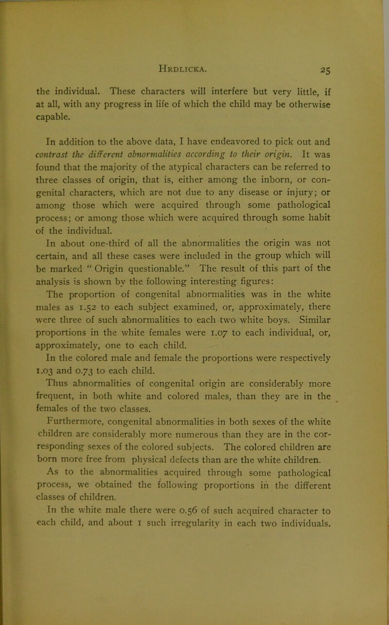 the individual. These characters will interfere but very little, if at all, with any progress in life of which the child may be otherwise capable. In addition to the above data, I have endeavored to pick out and contrast the different abnormalities according to their origin. It was found that the majority of the atypical characters can be referred to three classes of origin, that is, either among the inborn, or con- genital characters, which are not due to any disease or injury; or among those which were acquired through some pathological process; or among those which were acquired through some habit of the individual. In about one-third of all the abnormalities the origin was not certain, and all these cases were included in the group which will be marked “ Origin questionable.” The result of this part of the analysis is shown by the following interesting figures: The proportion of congenital abnormalities was in the white males as 1.52 to each subject examined, or, approximately, there were three of such abnormalities to each two white boys. Similar proportions in the white females were 1.07 to each individual, or, approximately, one to each child. In the colored male and female the proportions were respectively 1.03 and 0.73 to each child. Thus abnormalities of congenital origin are considerably more frequent, in both white and colored males, than they are in the females of the two classes. Furthermore, congenital abnormalities in both sexes of the white children are considerably more numerous than they are in the cor- responding sexes of the colored subjects. The colored children are born more free from physical defects than are the white children. As to the abnormalities acquired through some pathological process, we obtained the following proportions in the different classes of children. In the white male there were 0.56 of such acquired character to each child, and about 1 such irregularity in each two individuals.