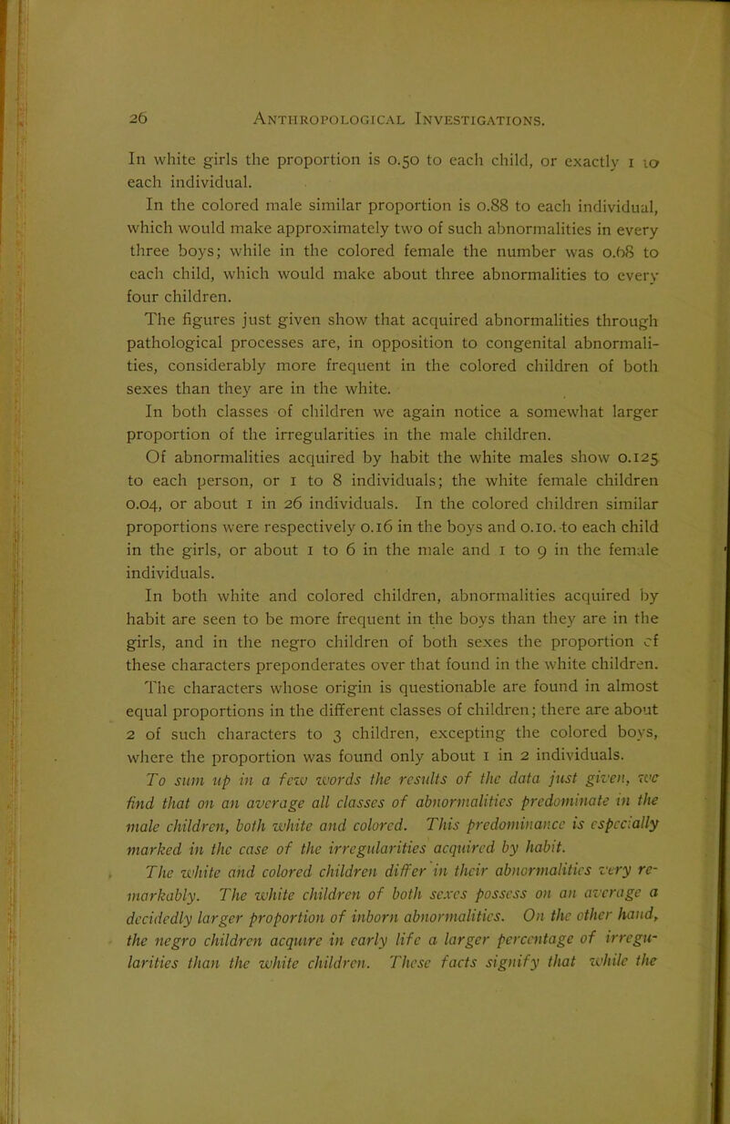 In white girls the proportion is 0.50 to each child, or exactly 1 10 each individual. In the colored male similar proportion is 0.88 to each individual, which would make approximately two of such abnormalities in every three boys; while in the colored female the number was 0.68 to each child, which would make about three abnormalities to every four children. The figures just given show that acquired abnormalities through pathological processes are, in opposition to congenital abnormali- ties, considerably more frequent in the colored children of both sexes than they are in the white. In both classes of children we again notice a somewhat larger proportion of the irregularities in the male children. Of abnormalities acquired by habit the white males show 0.125 to each person, or 1 to 8 individuals; the white female children 0.04, or about 1 in 26 individuals. In the colored children similar proportions were respectively 0.16 in the boys and 0.10. to each child in the girls, or about 1 to 6 in the male and 1 to 9 in the female individuals. In both white and colored children, abnormalities acquired by habit are seen to be more frequent in the boys than they are in the girls, and in the negro children of both sexes the proportion cf these characters preponderates over that found in the white children. The characters whose origin is questionable are found in almost equal proportions in the different classes of children; there are about 2 of such characters to 3 children, excepting the colored boys, where the proportion was found only about 1 in 2 individuals. To sum up in a few zvords the results of the data just given, zve find that on an average all classes of abnormalities predominate in the male children, both white and colored. This predominance is especially marked in the case of the irregularities acquired by habit. The white and colored children differ in their abnormalities very re- markably. The white children of both sexes possess on an average a decidedly larger proportion of inborn abnormalities. On the other hand, the negro children acquire in early life a larger percentage of irregu- larities than the white children. These facts signify that while the