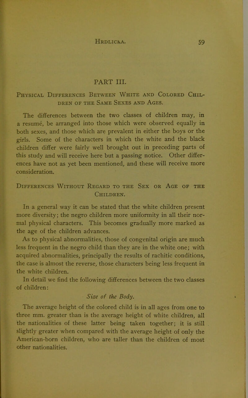 PART III. Physical Differences Between White and Colored Chil- dren of the Same Sexes and Ages. The differences between the two classes of children may, in a resume, be arranged into those which were observed equally in both sexes, and those which are prevalent in either the boys or the girls. Some of the characters in which the white and the black children differ were fairly well brought out in preceding parts of this study and will receive here but a passing notice. Other differ- ences have not as yet been mentioned, and these will receive more consideration. Differences Without Regard to the Sex or Age of the Children. In a general way it can be stated that the white children present more diversity; the negro children more uniformity in all their nor- mal physical characters. This becomes gradually more marked as the age of the children advances. As to physical abnormalities, those of congenital origin are much less frequent in the negro child than they are in the white one; with acquired abnormalities, principally the results of rachitic conditions, the case is almost the reverse, those characters being less frequent in the white children. In detail we find the following differences between the two classes of children: Size of the Body. The average height of the colored child is in all ages from one to three mm. greater than is the average height of white children, all the nationalities of these latter being taken together; it is still slightly greater when compared with the average height of only the American-born children, who are taller than the children of most other nationalities.