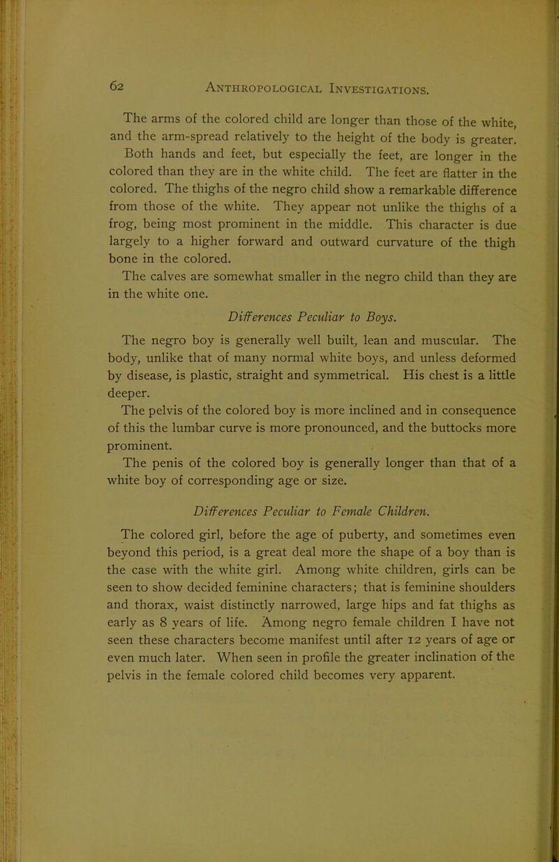 The arms of the colored child are longer than those of the white, and the arm-spread relatively to the height of the body is greater. Both hands and feet, but especially the feet, are longer in the colored than they are in the white child. The feet are flatter in the colored. The thighs of the negro child show a remarkable difference from those of the white. They appear not unlike the thighs of a frog, being most prominent in the middle. This character is due largely to a higher forward and outward curvature of the thigh bone in the colored. The calves are somewhat smaller in the negro child than they are in the white one. Differences Peculiar to Boys. The negro boy is generally well built, lean and muscular. The body, unlike that of many normal white boys, and unless deformed by disease, is plastic, straight and symmetrical. His chest is a little deeper. The pelvis of the colored boy is more inclined and in consequence of this the lumbar curve is more pronounced, and the buttocks more prominent. The penis of the colored boy is generally longer than that of a white boy of corresponding age or size. Differences Peculiar to Female Children. The colored girl, before the age of puberty, and sometimes even beyond this period, is a great deal more the shape of a boy than is the case with the white girl. Among white children, girls can be seen to show decided feminine characters; that is feminine shoulders and thorax, waist distinctly narrowed, large hips and fat thighs as early as 8 years of life. Among negro female children I have not seen these characters become manifest until after 12 years of age or even much later. When seen in profile the greater inclination of the pelvis in the female colored child becomes very apparent.