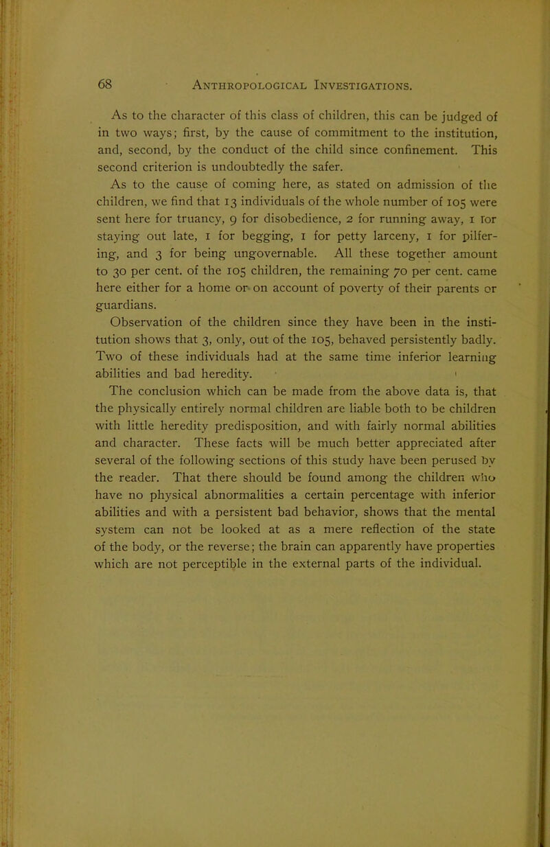 As to the character of this class of children, this can be judged of in two ways; first, by the cause of commitment to the institution, and, second, by the conduct of the child since confinement. This second criterion is undoubtedly the safer. As to the cause of coming here, as stated on admission of the children, we find that 13 individuals of the whole number of 105 were sent here for truancy, 9 for disobedience, 2 for running away, 1 Tor staying out late, 1 for begging, 1 for petty larceny, 1 for pilfer- ing, and 3 for being ungovernable. All these together amount to 30 per cent, of the 105 children, the remaining 70 per cent, came here either for a home or on account of poverty of their parents or guardians. Observation of the children since they have been in the insti- tution shows that 3, only, out of the 105, behaved persistently badly. Two of these individuals had at the same time inferior learning abilities and bad heredity. 1 The conclusion which can be made from the above data is, that the physically entirely normal children are liable both to be children with little heredity predisposition, and with fairly normal abilities and character. These facts will be much better appreciated after several of the following sections of this study have been perused by the reader. That there should be found among the children who have no physical abnormalities a certain percentage with inferior abilities and with a persistent bad behavior, shows that the mental system can not be looked at as a mere reflection of the state of the body, or the reverse; the brain can apparently have properties which are not perceptible in the external parts of the individual.