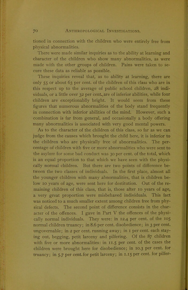 tioned in connection with the children who were entirely free from physical abnormalities. There were made similar inquiries as to the ability at learning and character of the children who show many abnormalities, as were made with the other groups of children. Pains were taken to se- cure these data as reliable as possible. These inquiries reveal that, as to ability at learning, there are only 55 or about 63 per cent, of the children of this class who are in this respect up to the average of public school children, 28 indi- viduals, or a little over 32 per cent, are of inferior abilities, while four children are exceptionablly bright. It would seem from these figures that numerous abnormalities of the body stand frequently in connection with inferior abilities of the mind. However, such a combination is far from general, and occasionally a body offering many abnormalities is associated with very good mental powers. As to the character of the children of this class, so far as we can judge from the causes which brought the child here, it is inferior to the children who are physically free of abnormalities. The per- centage of children with five or more abnormalities who were sent to the asylum for some bad conduct was 30 per cent, of the total, which is an equal proportion to that which we have seen with the physi- cally normal children. But there are two points of difference be- tween the two classes of individuals. In the first place, almost all the younger children with many abnormalities, that is children be- low 10 years of age, were sent here for destitution. Out of the re- maining children of this class, that is, those after 10 years of age, a very great proportion were misbehaved individuals. This fact was noticed to a much smaller extent among children free from phy- sical defects. The second point of difference consists in the char- acter of the offences. I gave in Part V the offences of the physi- cally normal individuals. They were: in 12.4 per cent, of the 105 normal children truancy; in 8.6 per cent, disobedience; in 3 per cent, ungovernable; in 2 per cent, running away; in 1 per cent, each stay- ing out, begging, petit larceny and pilfering. Of the 87 children with five or more abnormalities: in 11.5 per cent, of the cases the children were brought here for disobedience; in 10.3 per cent, for truancy; in 5.7 per cent.for petit larceny; in 1.15 per cent, for pilfer-