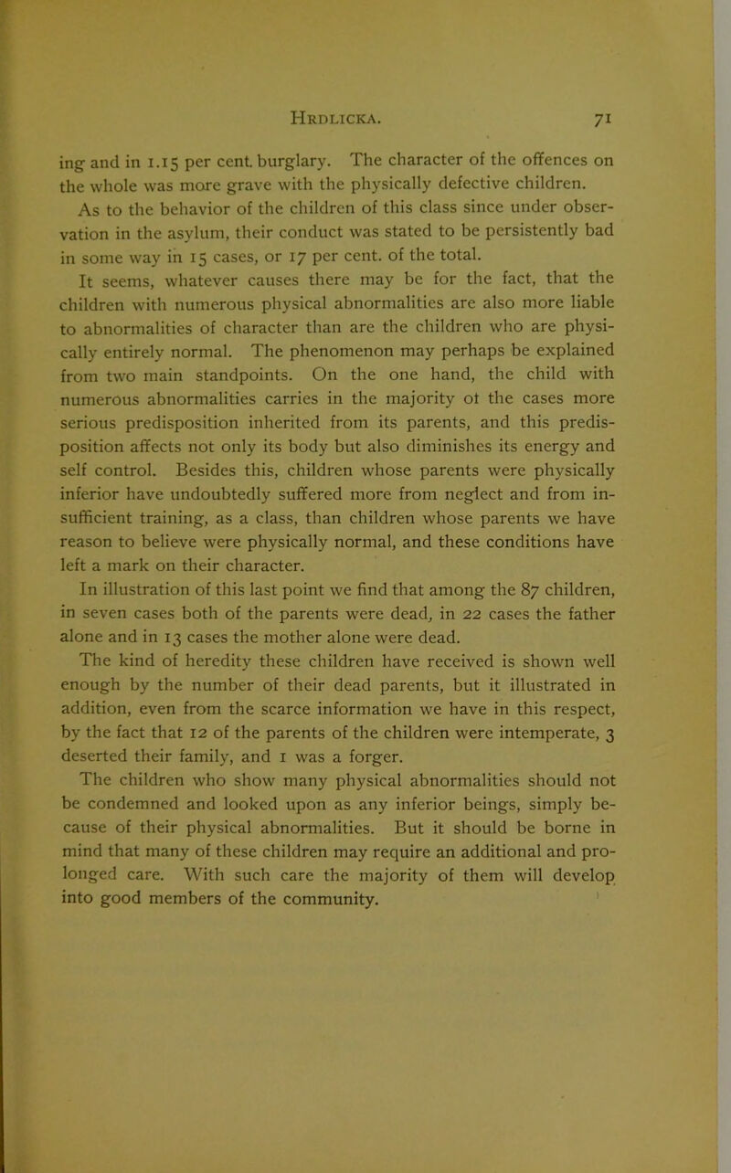 ing and in 1.15 per cent, burglary. The character of the offences on the whole was more grave with the physically defective children. As to the behavior of the children of this class since under obser- vation in the asylum, their conduct was stated to be persistently bad in some way in 15 cases, or 17 per cent, of the total. It seems, whatever causes there may be for the fact, that the children with numerous physical abnormalities are also more liable to abnormalities of character than are the children who are physi- cally entirely normal. The phenomenon may perhaps be explained from two main standpoints. On the one hand, the child with numerous abnormalities carries in the majority ot the cases more serious predisposition inherited from its parents, and this predis- position affects not only its body but also diminishes its energy and self control. Besides this, children whose parents were physically inferior have undoubtedly suffered more from neglect and from in- sufficient training, as a class, than children whose parents we have reason to believe were physically normal, and these conditions have left a mark on their character. In illustration of this last point we find that among the 87 children, in seven cases both of the parents were dead, in 22 cases the father alone and in 13 cases the mother alone were dead. The kind of heredity these children have received is shown well enough by the number of their dead parents, but it illustrated in addition, even from the scarce information we have in this respect, by the fact that 12 of the parents of the children were intemperate, 3 deserted their family, and 1 was a forger. The children who show many physical abnormalities should not be condemned and looked upon as any inferior beings, simply be- cause of their physical abnormalities. But it should be borne in mind that many of these children may require an additional and pro- longed care. With such care the majority of them will develop into good members of the community.