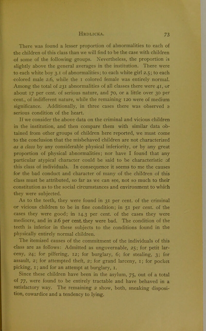 There was found a lesser proportion of abnormalities to each of the children of this class than we will find to be the case with children of some of the following- groups. Nevertheless, the proportion is slightly above the general averages in the institution. There were to each white boy 3.1 of abnormalities; to each white girl 2.5; to each colored male 2.6, while the 1 colored female was entirely normal. Among the total of 231 abnormalities of all classes there were 41, or about 17 per cent, of serious nature, and 70, or a little over 30 per cent., of indifferent nature, while the remaining 120 were of medium significance. Additionally, in three cases there was observed a serious condition of the heart. If we consider the above data on the criminal and vicious children in the institution, and then compare them with similar data ob- tained from other groups of children here reported, we must come to the conclusion that the misbehaved children are not characterized as a class by any considerable physical inferiority, or by any great proportion of physical abnormalities; nor have I found that any particular atypical character could be said to be characteristic of this class of individuals. In consequence it seems to me the causes for the bad conduct and character of many of the children of this class must be attributed, so far as we can see, not so much to their constitution as to the social circumstances and environment to which they were subjected. As to the teeth, they were found in 31 per cent, of the criminal or vicious children to be in fine condition; in 51 per cent, of the cases they were good; in 14.3 per cent, of the cases they were mediocre, and in 2.6 per cent, they were bad. The condition of the teeth is inferior in these subjects to the conditions found in the physically entirely normal children. The itemized causes of the commitment of the individuals of this class are as follows: Admitted as ungovernable, 25; for petit lar- ceny, 24; for pilfering, 12; for burglary, 6; for stealing, 3; for assault, 2; for attempted theft, 2; for grand larceny, 1; for pocket picking, 1; and for an attempt at burglary, 1. Since these children have been in the asylum, 75, out of a total of 77, were found to be entirely tractable and have behaved in a satisfactory way. The remaining 2 show, both, sneaking disposi- tion, cowardice and a tendency to lying.