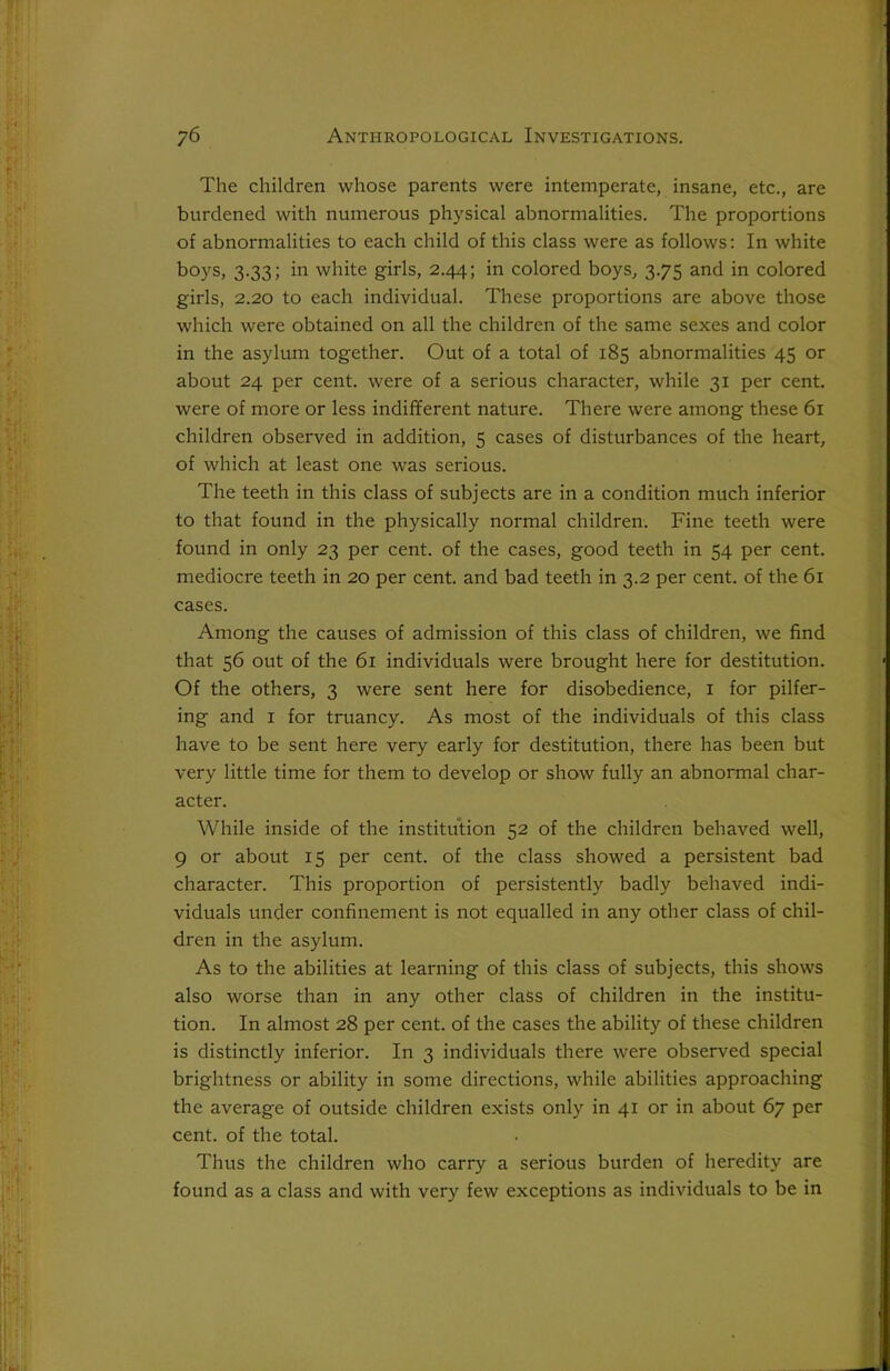 The children whose parents were intemperate, insane, etc., are burdened with numerous physical abnormalities. The proportions of abnormalities to each child of this class were as follows: In white boys, 3.33; in white girls, 2.44; in colored boys, 3.75 and in colored girls, 2.20 to each individual. These proportions are above those which were obtained on all the children of the same sexes and color in the asylum together. Out of a total of 185 abnormalities 45 or about 24 per cent, were of a serious character, while 31 per cent, were of more or less indifferent nature. There were among these 61 children observed in addition, 5 cases of disturbances of the heart, of which at least one was serious. The teeth in this class of subjects are in a condition much inferior to that found in the physically normal children. Fine teeth were found in only 23 per cent, of the cases, good teeth in 54 per cent, mediocre teeth in 20 per cent, and bad teeth in 3.2 per cent, of the 61 cases. Among the causes of admission of this class of children, we find that 56 out of the 61 individuals were brought here for destitution. Of the others, 3 were sent here for disobedience, 1 for pilfer- ing and 1 for truancy. As most of the individuals of this class have to be sent here very early for destitution, there has been but very little time for them to develop or show fully an abnormal char- acter. While inside of the institution 52 of the children behaved well, 9 or about 15 per cent, of the class showed a persistent bad character. This proportion of persistently badly behaved indi- viduals under confinement is not equalled in any other class of chil- dren in the asylum. As to the abilities at learning of this class of subjects, this shows also worse than in any other class of children in the institu- tion. In almost 28 per cent, of the cases the ability of these children is distinctly inferior. In 3 individuals there were observed special brightness or ability in some directions, while abilities approaching the average of outside children exists only in 41 or in about 67 per cent, of the total. Thus the children who carry a serious burden of heredity are found as a class and with very few exceptions as individuals to be in