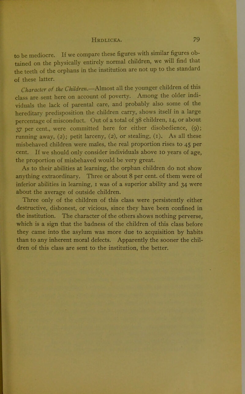 to be mediocre. If we compare these figures with similar figures ob- tained on the physically entirely normal children, we will find that the teeth of the orphans in the institution are not up to the standard of these latter. Character of the Children— Almost all the younger children of this class are sent here on account of poverty. Among the older indi- viduals the lack of parental care, and probably also some of the hereditary predisposition the children carry, shows itself in a large percentage of misconduct. Out of a total of 38 children, 14, or about 37 per cent., were committed here for either disobedience, (9); running away, (2); petit larceny, (2), or stealing, (1). As all these misbehaved children were males, the real proportion rises to 45 per cent. If we should only consider individuals above 10 years of age, the proportion of misbehaved would be very great. As to their abilities at learning, the orphan children do not show anything extraordinary. Three or about 8 per cent, of them were of inferior abilities in learning, 1 was of a superior ability and 34 were about the average of outside children. Three only of the children of this class were persistently either destructive, dishonest, or vicious, since they have been confined in the institution. The character of the others shows nothing perverse, which is a sign that the badness of the children of this class before they came into the asylum was more due to acquisition by habits than to any inherent moral defects. Apparently the sooner the chil- dren of this class are sent to the institution, the better.