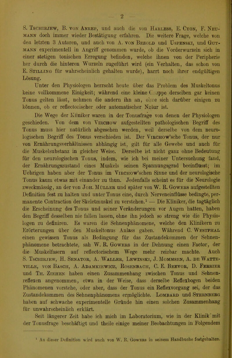 S. Tschirjew, B. von Anrep, und auch die von Harlebs, E. Cyon, F. Neu- mann doch immer wieder Bestätigung erfahren. Die weitere Frage, welche von den letzten 3 Autoren, und auch von A. von Bezold und Uspenski, und Gut- mann experimentell in Angriff genommen wurde, ob die Vorderwurzeln sich in einer stetigen tonischen Erregung befinden, welche ihnen von der Peripherie her durch die hinteren Wurzeln zugeführt wird (ein Verhalten, das schun von E. Stilling für wahrscheinlich gehalten wurde), harrt noch ihrer endgültigen Lösung. Unter den Physiologen herrscht heute über das Problem des Muskeltonus keine vollkommene Einigkeit; während eine kleine ( jppe derselben gar keinen Tonus gelten lässt, nehmen die andern ihn an, obre sich darüber einigen zu können, ob er reflectorischer oder automatischer Natur ist. Die Wege der Kliniker waren in der Tonusfrage von denen der Physiologen geschieden. Von dem von Vlrchow aufgestellten pathologischen Begriff des Tonus muss hier natürlich abgesehen werden, weil derselbe von dem neuro- logischen Begriff des Tonus verschieden ist. Der ViRCHOw’sche Tonus, der nur von Ernährungsverhältnissen abhängig ist, gilt für alle Gewebe und auch für die Muskelsubstanz in gleicher Weise. Derselbe ist nicht ganz ohne Bedeutung für den neurologischen Tonus, indem, wie ich bei meiner Untersuchung fand, der Ernährungszustand eines Muskels seinen Spannungsgrad beeinflusst; im Uebrigen haben aber der Tonus im ViRCHOw’schen Sinne und der neurologische Tonus kaum etwas mit einander zu thun. Jedenfalls scheint es für die Neurologie zweckmässig, an der von Joh. Müller und später von W. R. Gowers aufgestellten Definition fest zu halten und unter Tonus eine, durch Nerveneinfiüsse bedingte, per- manente Contraction der Skeletmuskel zu verstehen.1 — Die Kliniker, die tagtäglich die Erscheinung des Touus und seiner Veränderungen vor Augen hatten, haben den Begriff desselben nie fallen lassen, ohne ihn jedoch so streng wie die Physio- logen zu definiren. Es waren die Sehnenphänomene, welche den Klinikern zu Erörterungen über den Muskeltonus Anlass gaben. Während C. Westphal einen gewissen Tonus als Bedingung für das Zustandekommen der Sehnen- phänomene betrachtete, sah W. R. Gowers in der Dehnung einen Factor, der die Muskelfasern auf reflectorischem Wege mehr reizbar machte. Auch S. Tschirjew, H. Senator, A. Waller, Lewinski, J. Mommsen, A. de Watte- ville, von Basch, A. Adamkiewioz, Rosenbach, C. E. Beevob, D. Ferrier und Th. Ziehen haben einen Zusammenhang zwischen Tonus und Sehnen- reflexen angenommen, etwa in der Weise, dass derselbe Reflexbogen beiden Phänomenen vorstehe, oder aber, dass der Tonus ein Reflexvorgang sei, der das Zustandekommen des Sehnenphänomens ermöglichte. Lombard und Sternberg haben auf schwache experimentelle Gründe hin einen solchen Zusammenhang für unwahrscheinlich erklärt. Seit längerer Zeit habe ich mich im Laboratorium, wie in der Klinik mit. der Tonusfrage beschäftigt und theile einige meiner Beobachtungen in Folgendem 1 Au dieser Definition wird auch von W. R. Gowers in seinem Handbuche festgehalten.