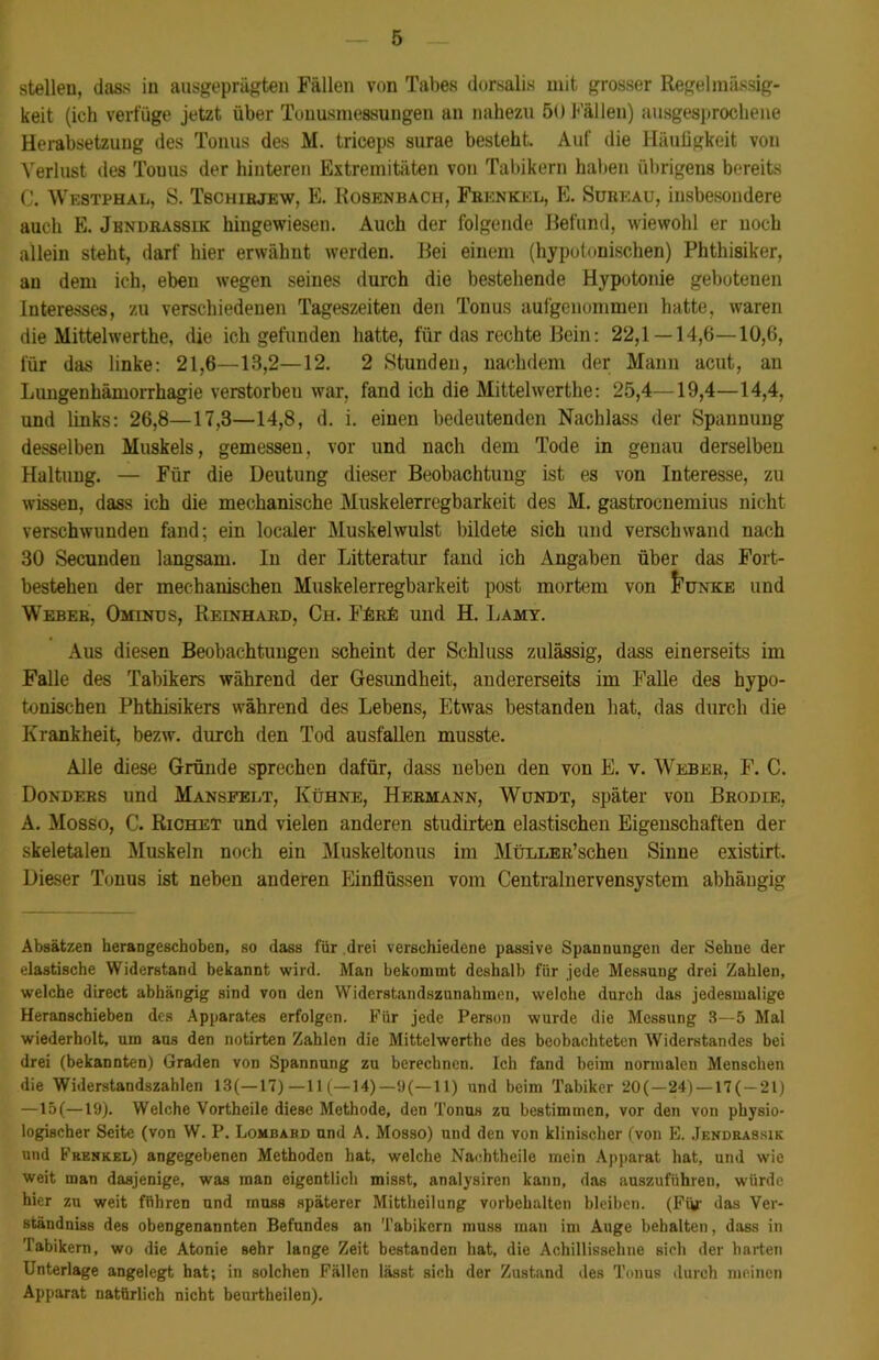 stellen, dass in ausgeprägten Fällen von Tabes dorsalis mit grosser Regelmässig- keit (ich verfüge jetzt über Tonusmessungen an nahezu 50 Fällen) ausgesprochene Herabsetzung des Tonus des M. triceps surae besteht. Auf die Häufigkeit von Verlust des Tonus der hinteren Extremitäten von Tabikern haben übrigens bereits C. Westphal, S. Tschirjew, E. Rosenbach, Frknkkl, E. Süeeau, insbesondere auch E. Jbndrassik hingewiesen. Auch der folgende Befund, wiewohl er noch allein steht, darf hier erwähnt werden. Bei einem (hypotonischen) Phthisiker, au dem ich, eben wegen seines durch die bestehende Hypotonie gebotenen Interesses, zu verschiedenen Tageszeiten den Tonus aufgenommen hatte, waren die Mittelwerthe, die ich gefunden hatte, für das rechte Bein: 22,1 — 14,6—10,6, für das linke: 21,6—13,2—12. 2 Stunden, nachdem der Mann acut, an Lungenhämorrhagie verstorben war, fand ich die Mittelwerthe: 25,4—19,4—14,4, und links: 26,8—17,3—14,8, d. i. einen bedeutenden Nachlass der Spannung desselben Muskels, gemessen, vor und nach dem Tode in genau derselben Haltung. — Für die Deutung dieser Beobachtung ist es von Interesse, zu wissen, dass ich die mechanische Muskelerregbarkeit des M. gastrocnemius nicht verschwunden fand; ein localer Muskelwulst bildete sich und verschwand nach 30 Secunden langsam. In der Litteratur fand ich Angaben über das Fort- bestehen der mechanischen Muskelerregbarkeit post mortem von J’ünke und Weber, Ominus, Reinhard, Ch. Fürü und H. Lamy. Aus diesen Beobachtungen scheint der Schluss zulässig, dass einerseits im Falle des Tabikers während der Gesundheit, andererseits im Falle des hypo- tonischen Phthisikers während des Lebens, Etwas bestanden hat, das durch die Krankheit, bezw. durch den Tod ausfallen musste. Alle diese Gründe sprechen dafür, dass neben den von E. v. Weber, F. C. Donders und Mansfeet, Kühne, Hermann, Wundt, später von Brodie, A. Mosso, C. Richet und vielen anderen studirten elastischen Eigenschaften der skeletalen Muskeln noch ein Muskeltonus im Müller’sehen Sinne existirt. Dieser Tonus ist neben anderen Einflüssen vom Centralnervensystem abhängig Absätzen herangeschoben, so dass für drei verschiedene passive Spannungen der Sehne der elastische Widerstand bekannt wird. Man bekommt deshalb für jede Messuug drei Zahlen, welche direct abhängig sind von den Widerstandszunahmen, welche durch das jedesmalige Heranschieben des Apparates erfolgen. Für jede Person wurde die Messung 3—5 Mal wiederholt, um aus den notirten Zahlen die Mittelwerthe des beobachteten Widerstandes bei drei (bekannten) Graden von Spannung zu berechnen. Ich fand beim normalen Menschen die Widerstandszahlen 13(—17) —11 (—14)—9(—11) und beim Tabiker 20( —24) —17(— 21) —15(—19). Welche Vortheile diese Methode, den Tonus zu bestimmen, vor den von physio- logischer Seite (von W. P. Lombard und A. Mosso) und den von klinischer (von E. Jkndrassik und Frenkel) angegebenen Methoden hat, welche Nachtheile mein Apparat hat, und wie weit man dasjenige, was man eigentlich misst, analysiren kann, das auszuführen, würde hier zu weit führen und muss späterer Mittheilung Vorbehalten bleiben. (Für das Ver- ständniss des obengenannten Befundes an Tabikern muss man im Auge behalten, dass in Tabikern, wo die Atonie sehr lange Zeit bestanden hat, die Achillissehne sich der harten Unterlage angelegt hat; in solchen Fällen lässt sich der Zustand des Tonus durch meinen Apparat natürlich nicht beurtheilen).