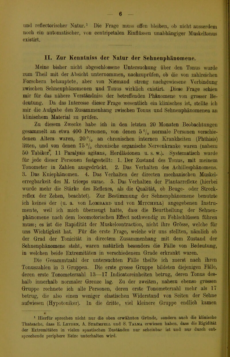 und reflectorischer Natur.1 Die Frage muss offen bleiben, ob nicht ausserdem noch ein automatischer, von centripetalen Einflüssen unabhängiger Muskeltonus existirt.. II. Zur Kenntnis« der Natur der Sehnenphänomene. Meine bisher uicht abgeschlossene Untersuchung über den Tonus wurde zum Theil mit der Absicht unternommen, nachzuprüfen, ob die von zahlreichen Forschern behauptete, aber von Niemand streng nachgewiesene Verbindung zwischen Sehnenphänomenen und Tonus wirklich existirt. Diese Frage schien mir für das nähere Verständniss der betreffenden Phänomene von grosser Be- deutung. Da das Interesse dieser Frage wesentlich ein klinisches ist, stellte ich mir die Aufgabe den Zusammenhang zwischen Tonus und Sehnenphänomenen an klinischem Material zu prüfen. Zu diesem Zwecke habe ich in den letzten 20 Monaten Beobachtungen gesammelt an etwa 400 Personen, von denen 5 °/0 normale Personen verschie- denen Alters waren, 20°/0 an chronischen internen Krankheiten (Phthisis) litten, und von denen 75 °/0 chronische organische Nervenkranke waren (nahezu 50 Tabiker', 11 Paralysis agitans, Herdläsionen u. s. w.). Systematisch wurde für jede dieser Personen festgestellt: 1. Der Zustand des Tonus, mit meinem Tonometer in Zahlen ausgedrückt. 2. Das Verhalten des Achillesphänomens. 3. Das Kniephänomen. 4. Das Verhalten der directen mechanischen Muskel- erregbarkeit des M. triceps surae. 5. Das Verhalten der Plantarreflexe (hierbei wurde mehr die Stärke des Reflexes, als die Qualität, ob Beuge- oder Streck- reflex der Zehen, beachtet). Zur Bestimmung der Sehnenphänomene benutzte ich keines der (u. a. von Lombard und von Mitchell) angegebenen Instru- mente, weil ich mich überzeugt hatte, dass die Beurtheilung der Sehnen- phänomene nach dem locomotorischen Effect nothwendig zu Fehlschlüssen führen muss; es ist die Rapidität der Muskelcontraction, nicht ihre Grösse, welche für uns Wichtigkeit hat. Für die erste Frage, welche wir uns stellten, nämlich ob der Grad der Tonicität in directem Zusammenhang mit dem Zustand der Sehnenphänomene steht, waren natürlich besonders die Fälle von Bedeutung, in welchen beide Extremitäten in verschiedenem Grade erkrankt waren. Die Gesammtzahl der untersuchten Fälle theilte ich zuerst nach ihren Tonuszahlen in 3 Gruppen. Die erste grosse Gruppe bildeten diejenigen Fälle, deren erste Tonometerzahl 13—17 Indicatoreinheiten betrug, deren Tonus des- halb innerhalb normaler Grenze lag. Zu der zweiten, nahezu ebenso grossen Gruppe rechnete ich alle Personen, deren erste Tonometerzahl mehr als 17 betrug, die also einen weniger elastischen Widerstand von Seiten der Sehne aufwiesen (Hypotoniker). In die dritte, viel kleinere Gruppe endlich kamen 1 Hierfür sprechen nicht nur die oben erwähnten Gründe, sondern auch die klinische Thatsache, dass E. Leyden, A. Strümpell und S. Talma erwiesen haben, dass die Rigidität der Extremitäten in vielen spastischen Zuständen nur scheinbar ist und nur durch ent» sprechende periphere Reize unterhalten wird.