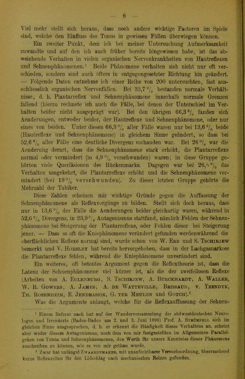 Viel mehr stellt sich heraus, dass noch andere wichtige Factoren im Spiele sind, welche den Einfluss des Tonus in gewissen Fällen überwiegen können. Ein zweiter Punkt, dem ich hei meiner Untersuchung Aufmerksamkeit zu wandte und auf den ich auch früher bereits hingewiesen habe, ist das ab- weichende Verhalten in vielen organischen Nervenkrankheiten von Hautreflexen und Sehnenphänomenen.1 Beide Phänomene verhalten sich nicht nur oft ver- schieden, sondern sind auch öfters in entgegengesetzter Richtung hin geändert. — Folgende Daten entnehme ich einer Reihe von 200 untersuchten, fast aus- schliesslich organischen Nervenfällen. Bei 33,7 % bestanden normale Verhält- nisse, d. h. Plantarreflex und Sehnenphänomene innerhalb normale Grenzen fallend (hierzu rechnete ich auch die Fälle, bei denen der Unterschied im Ver- halten beider nicht ausgeprägt war). Bei den übrigen 66,3 % fanden sich Aenderungen, entweder beider, der Hautreflexe und Sehnenphänomene, oder nur eines von beiden. Unter diesen 66,3% aller Fälle waren nur bei 13,6 % beide (Hautreflexe und Sehnenphänomene) in gleichem Sinne geändert, so dass bei 52,6 % aller Fälle eine deutliche Divergenz vorhanden war. Bei 26 % war die Aenderung derart, dass die Sehnenphänomene stark erhöht, die Plantarreflexe normal oder vermindert (in 4,9 % verschwunden) waren; in diese Gruppe ge- hörten viele Querläsionen des Rückenmarks. Dagegen war bei 26,*) % das Verhalten umgekehrt, die Plantarreflexe erhöht und die Sehnenphänomene ver- mindert (bei 19% verschwunden). Zu dieser letzten Gruppe gehörte die Mehrzahl der Tabiker. Diese Zahlen scheinen mir wichtige Gründe gegen die Auffassung der Sehuenphänomene als Reflexvorgänge zu bilden. Stellt sich doch heraus, dass nur in 13,6 % der Fälle die Aenderungen beider gleichartig waren, während in 52,6 % Divergenz, in 23,9°/0 Antagonismus stattfand, nämlich Fehlen derSehnen- phänomeue bei Steigerung der Plantarreflexe, oder Fehlen dieser bei Steigerung jener. — Dass so oft die Kniephänomene verändert gefunden werdenwährend die oberflächlichen Reflexe normal sind, wurde schon von W. Ebb uud S. Tschirjew bemerkt und V. Horsley hat bereits hervorgehoben, dass in der Lachgasnarkose die Plantarreflexe fehlen, während die Kniephänomene unverändert sind. Ein weiteres, oft betontes Argument gegen die Reflextheorie ist, dass die Latenz der Sehnenphänomene viel kürzer ist, als die der zweifellosen Reflexe (Arbeiten von A. Eulenburg, S. Tschirjew, A. Burckhabdt, A. Walleb, W. R. Gowebs, A. James, A. de Watteville, Brissaud, v. Yzendyk, Th. Rosenheim, E. Jendbassik, G. ter Medlen uud Gotch).2 Was die Argumente aulangt, welche für die Reflexauffassung der Sehnen- 1 Einem Referat nach hat auf der Wanderversammlung der südwestdeutschen Neuro- logen uud Irrenärzte (Baden-Baden am 2. und 3. Juni 1899) Prof. A. Strümpell sich im gleichen Sinne ausgesprochen, d. h. er erkennt die Häufigkeit dieses Verhaltens an, scheint aber weder diesem Antagonismus, noch dem von mir festgestellten im Allgemeinen Parallel- gehen von Tonus und Sehnenphänomenen, den Werth für unsere Keuntniss dieser Phänomene zuschreiben zu können, wie es von mir gethan wurde. 2 Zwar hat unlängst Zwaamdemaker, mit unanfechtbarer Versuohsordnung, überraschend kurze Refiexzeiten für den Lidschlag nach mechanischen Reizen gefunden.