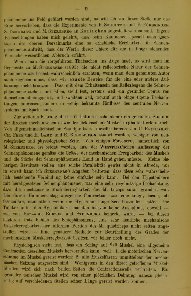 Phänomene ius Feld geführt worden sind, so will ich an dieser Stelle nur das Mine hervorheben, dass die Experimente von F. Schultze und P. Fürbringek, S. Tschirjew und M. Stebnbebg an Kaninchen angestellt worden sind. Eigene Beobachtungen haben mich gelehrt, dass beim Kaninchen speciell nach Quer- läsiou des oberen Dorsalmarks eine so erhebliche Reizbarkeit für Sehnen- phänomene auftritt, dass der Werth dieser Thiere für die in Frage stehenden Versuche wesentlichen Abbruch erfährt. Wenn mau die vorgeführten Thatsachen ins Auge fasst, so wird man im Gegensatz zu M. Stebnbebg (1893) die nicht rettectorische Natur der Sehuen- phänomene als höchst wahrscheinlich erachten, wenn man dem genannten Autor auch zugeben muss, dass wir exacte Beweise für die eine oder andere Auf- fassung nicht besitzen. Dass mit dem Erhaltensein des Retiexbogens die Sehneu- phänomene steheu und fallen, steht fest, erstens weil ein gesunder Tonus von demselben abhängig ist, und zweitens weil, worauf auch obige eigene Beobach- tungen hinweisen, andere zu wenig bekannte Einflüsse des centralen Nerven- systems im Spiele sind. Zur weiteren Klärung dieser Verhältnisse scheint mir ein genaueres Studium der directen mechanischen (sowie der elektrischen) Muskelerregbarkeit erforderlich. Von allgemeinmedicinischem Standpunkt ist dieselbe bereits von C. Reinhardt, Ch. FEhE und H. Lamy und R. Rudolphson studirt worden, weniger von neu- rologischer und physiologischer Seite. Von einigen Forschern, namentlich von M. Stebnberg, ist betont worden, dass der WESTPHAL’schen Auffassung der Sehnenphänomene gemäss die Grösse der mechanischen Erregbarkeit des Muskels und die Stärke der Sebnenphänomene Hand in Hand gehen müsste. Meine bis- herigen Resultate stellen eine solche Parallelität gewiss nicht in Abrede; nur in soweit kann ich Sternbkrg’s Angaben beitreten, dass diese sehr wahrschein- lich bestehende Verbindung keine einfache sein kann. Bei den Hypotonikern mit herabgesetzten Sebnenphänomenen war eine sehr regelmässige Beobachtung, dass die mechanische Muskelerregbarkeit des M. triceps surae geändert war. Die durch Hammerschlag ausgelöste Contraction war eine träge, locale, oft fasciculäre, namentlich wenn die Hypotonie lange Zeit bestanden hatte. Die Tabiker unter den Hypotonikern machten hiervon keine Ausnahme, obwohl — wie von Buzzabd, Burzon und Sternbebg bemerkt wurde — bei diesen letzteren trotz Fehlen des Kniephänomens, eine sehr deutliche mechanische Muskelerregbarkeit der internen Portion des M. quadriceps nicht selten ange- troffen wird. — Eine genauere Methode zur Beurtheilung des Grades der mechanischen Muskelerregbarkeit besitzen wir leider noch nicht. Physiologisch steht fest, dass ein Schlag auf den Muskel eine allgemeine Contraction desselben Muskels hervorrufen kann, weil: 1. die motorischen Nerven- stämme im Muskel gereizt werden; 2. alle Muskelfasern unmittelbar der mecha- nischen Reizung ausgesetzt sind. Wenigstens in den direct getroffenen Muskel- fibrillen wird sich nach beiden Seiten die Contractionswelle verbreiten. Ein gesunder tonischer Muskel wird von einer plötzlichen Dehnung nahezu gleich- zeitig auf verschiedenen Stellen seiner Länge gereizt werden können.