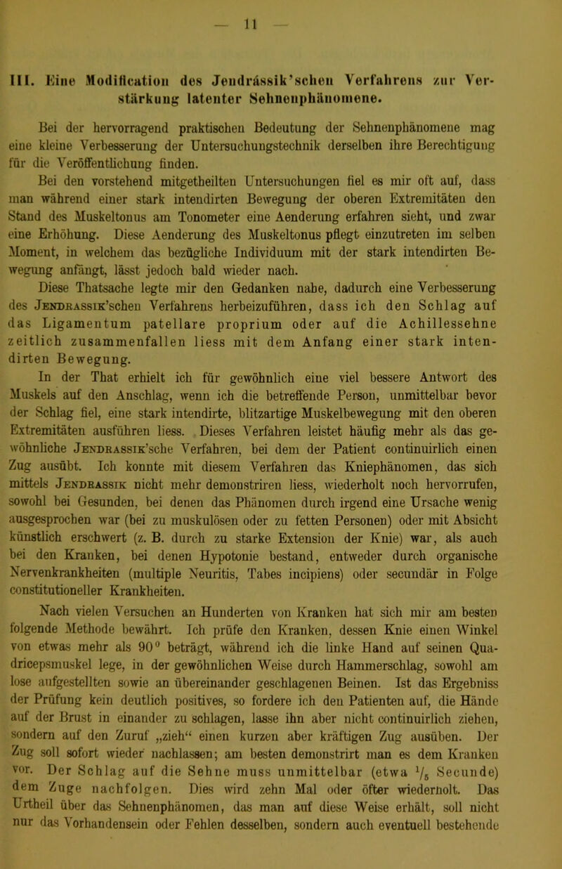 m. Eine Moditteatio» des Jendnissik'sehen Verfahrens zur Ver- stärkung latenter Sehnenphänomene. Bei der hervorragend praktischen Bedeutung der Sehnenphänomene mag eine kleine Verbesserung der Untersuchungstechnik derselben ihre Berechtigung für die Veröffentlichung finden. Bei den vorstehend mitgetbeilteu Untersuchungen fiel es mir oft auf, dass man während einer stark intendirten Bewegung der oberen Extremitäten den Stand des Muskeltonus am Tonometer eine Aenderung erfahren sieht, und zwar eine Erhöhung. Diese Aenderung des Muskeltonus pflegt einzutreten im selben Moment, in welchem das bezügliche Individuum mit der stark intendirten Be- wegung anfängt, lässt jedoch bald wieder nach. Diese Thatsache legte mir den Gedanken nabe, dadurch eine Verbesserung des JENDKASsiK’scheu Verfahrens herbeizuführen, dass ich den Schlag auf das Ligamentum patellare proprium oder auf die Achillessehne zeitlich zusammenfallen liess mit dem Anfang einer stark inten- dirten Bewegung. In der That erhielt ich für gewöhnlich eine viel bessere Antwort des Muskels auf den Anschlag, wenn ich die betreffende Person, unmittelbar bevor der Schlag fiel, eine stark intendirte, blitzartige Muskelbewegung mit den oberen Extremitäten ausführen liess. Dieses Verfahren leistet häufig mehr als das ge- wöhnliche JENDRASSiK’sche Verfahren, bei dem der Patient continuirlich einen Zug ausübt. Ich konnte mit diesem Verfahren das Kniephänomen, das sich mittels Jendeassik nicht mehr demonstriren liess, wiederholt noch hervorrufen, sowohl bei Gesunden, bei denen das Phänomen durch irgend eine Ursache wenig ausgesprochen war (bei zu muskulösen oder zu fetten Personen) oder mit Absicht künstlich erschwert (z. B. durch zu starke Extension der Knie) war, als auch bei den Kranken, bei denen Hypotonie bestand, entweder durch organische Nervenkrankheiten (multiple Neuritis, Tabes incipiens) oder secundär in Folge constitutioneller Krankheiten. Nach vielen Versuchen an Hunderten von Kranken hat sich mir am besten folgende Methode bewährt. Ich prüfe den Kranken, dessen Knie einen Winkel von etwas mehr als 90° beträgt, während ich die linke Hand auf seinen Qua- dricepsmuskel lege, in der gewöhnlichen Weise durch Hammerschlag, sowohl am lose aufgestellten sowie an übereinander geschlagenen Beinen. Ist das Ergebniss der Prüfling kein deutlich positives, so fordere ich den Patienten auf, die Hände auf der Brust in einander zu schlagen, lasse ihn aber nicht continuirlich ziehen, sondern auf den Zuruf „zieh“ einen kurzen aber kräftigen Zug ausüben. Der Zug soll sofort wieder nachlassen; am besten demonstrirt man es dem Kranken vor. Der Schlag auf die Sehne muss unmittelbar (etwa 1/5 Secunde) dem Zuge nachfolgen. Dies wird zehn Mal oder öfter wiedernolt. Das Urtheil über das Sehnenphänomen, das man auf diese Weise erhält, soll nicht nur das \ orhandensein oder Fehlen desselben, sondern auch eventuell bestehende
