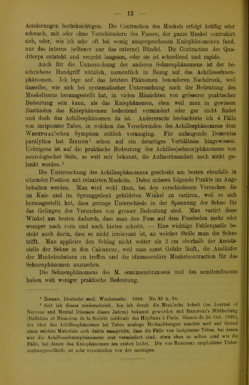 Aenderungen berücksichtigen. Die Contraction des Muskels erfolgt kräftig oder schwach, mit oder ohne Vorschleudern des Fusses; der ganze Muskel contrahirt sich, oder, wie ich sehr oft bei wenig ausgesprochenen Kniepbänomenen fand, nur das interne (seltener nur das externe) Bündel. Die Contraction des Qua- driceps entsteht und vergeht langsam, oder sie ist schnellend und rapide. Auch für die Untersuchung der anderen Sehnenphänomene ist der be- schriebene Handgriff nützlich, namentlich in Bezug auf das Achillessehnen- phänomen. Ich lege auf das letztere Phänomen besonderen Nachdruck, weil dasselbe, wie sich bei systematischer Untersuchung nach der Bedeutung des Muskeltonus herausgestellt hat, in vielen Hinsichten von grösserer praktischer Bedeutung sein kann, als das Kniephänomen, eben weil man in gewissen Zuständen das Kniephänomen bedeutend vermindert oder gar nicht findet und doch das Achillesphänomen da ist. Andererseits beobachtete ich 4 Fälle von incipienter Tabes, in welchen das Verschwinden des Achillesphänomens dem Westphal’sehen Symptom zeitlich vorausging. Für anfangende Dementia paralytica hat Ziehen1 schon auf ein derartiges Verhältniss hingewiesen. Uebrigens ist auf die praktische Bedeutung des Achilles(sehnen)phänomens von neurologischer Seite, so weit mir bekannt, die Aufmerksamkeit noch nicht ge- lenkt worden.2 Die Untersuchung des Achillesphänomens geschieht am besten ebenfalls in sitzender Position mit relaxirten Muskeln. Dabei müssen folgende Punkte im Auge behalten werden. Man wird wohl thun, bei den verschiedenen Versuchen die 1 4 im Knie und im Sprunggelenk gebildeten Winkel zu variiren, weil es sich herausgestellt hat, dass geringe Unterschiede in der Spannung der Sehne für das Gelingen des Versuches von grosser Bedeutung sind. Man variirt diese Winkel am besten dadurch, dass mau den Fuss auf dem Fussboden mehr oder weniger nach vorn und nach hinten schiebt. — Eine wichtige Fehlerquelle be- steht auch darin, dass es nicht irrelevant ist, an welcher Stelle man die Sehne trifft. Man applicire den Schlag nicht weiter als 2 cm oberhalb der Ansatz- stelle der Sehne in den Calcaneus, weil man sonst Gefahr läuft, die Ausläufer der Muskelsubstanz zu treffen und die idiomusculäre Muskelcontraction für das Sehnenphänomen anzusehen. Die Sehnenphänomene des M. semimembranosus und des semitendinosus haben weit weniger praktische Bedeutung. 1 Ziehen, Deutsche med. Woclienschr. 1894. Nr. 33 u. 34. 2 Seit ich dieses uiederschrieb, bin ich durch die Mm/sche Arbeit (im Journal of 1 Nervous and Mental Diseases dieses Jahres) bekannt geworden mit BaniNSKi’s Mittheilung (Bulletins et Memoires de la Soeiete medicale des Höpitaux ä Paris. Seance de 20. Oct. 1S98), j der über das Achillesphänomen bei Tabes analoge Beobachtungen machte und aut Grund eines reichen Materials sich dahin ausspricht, dass die Fällo von incipienter 'I abes, bei denen nur die Achillessehnenphänomone erst vermindert sind, etwa eben so selten sind wie die Fälle, bei denen das Kniephänomen am ersten leidet. Die von Bahinski empfohlene Unter- suchungsmethode ist sehr verschieden von der meinigen.