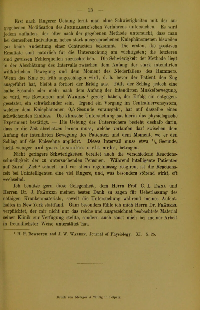 Erst nach längerer Uebnng lernt man ohne Schwierigkeiten mit der an- gegebenen Modification des JENDRASsuPscheu Verfahrens untersuchen. Es wird jedem auffallen, der öfter nach der gegebenen Methode untersucht, dass man bei demselben Individuum neben stark ausgesprochenen Kniephänomeneu bisweilen gar keine Andeutung einer Contraction bekommt. Die ersten, die positiven Resultate sind natürlich für die Untersuchung am wichtigsten; die letzteren sind gewissen Fehlerquellen zuzuschreiben. Die Schwierigkeit der Methode liegt in der Abschätzung des Intervalls zwischen dem Anfang der stark intendirten willkürlichen Bewegung und dem Moment des Niederfallens des Hammers. Wenn das Knie zu früh angeschlagen wird, d. h. bevor der Patient den Zug ansgeführt hat, bleibt a fortiori der Erfolg aus. Fällt der Schlag jedoch eine halbe Secunde oder mehr nach dem Anfang der intendirten Muskelbewegung, so wird, wie Bowditch und Warben1 gezeigt haben, der Erfolg ein entgegen- gesetzter, ein schwächender sein. Irgend ein Vorgang im Centralnervensystem, welcher dem Kniephänomen 0,5 Secunde vorausgeht, hat auf dasselbe einen schwächenden Einfluss. Die klinische Untersuchung hat hierin das physiologische Experiment bestätigt. — Die Uebung des Untersuchers besteht deshalb darin, dass er die Zeit abschätzen lernen muss, welche verlaufen darf zwischen dem Anfang der intendirten Bewegung des Patienten und dem Moment, wo er den Schlag auf die Kniesehne applicirt. Dieses Intervall muss etwa 1/6 Secunde, nicht weniger und ganz besonders nicht mehr, betragen. Nicht geringere Schwierigkeiten bereitet auch die verschiedene Reactions- schnelligkeit der zu untersuchenden Personen. Während intelligente Patienten auf Zuruf „Zieh“ schnell und vor allem regelmässig reagiren, ist die Reactions- zeit bei Unintelligenten eine viel längere, und, was besonders störend wirkt, oft wechselnd. Ich benutze gern diese Gelegenheit, dem Herrn Prof. C. L. Dana und Herren Dr. J. Frankel meinen besten Dank zu sagen für Ueberlassung des nöthigen Krankenmaterials, soweit die Untersuchung während meines Aufent- haltes in New York stattfand. Ganz besonders fühle ich mich Herrn Dr. Frankel verpflichtet, der mir nicht nur das reiche und ausgezeichnet beobachtete Material seiner Klinik zur Verfügung stellte, sondern auch sonst mich bei ineiuer Arbeit in freundlichster Weise unterstützt hat. 1 H. P. Bowditch and J. W. Warben, Journal of Physiology. XI. S. 25. Druck von Metzger A Wittig in Leipzig.