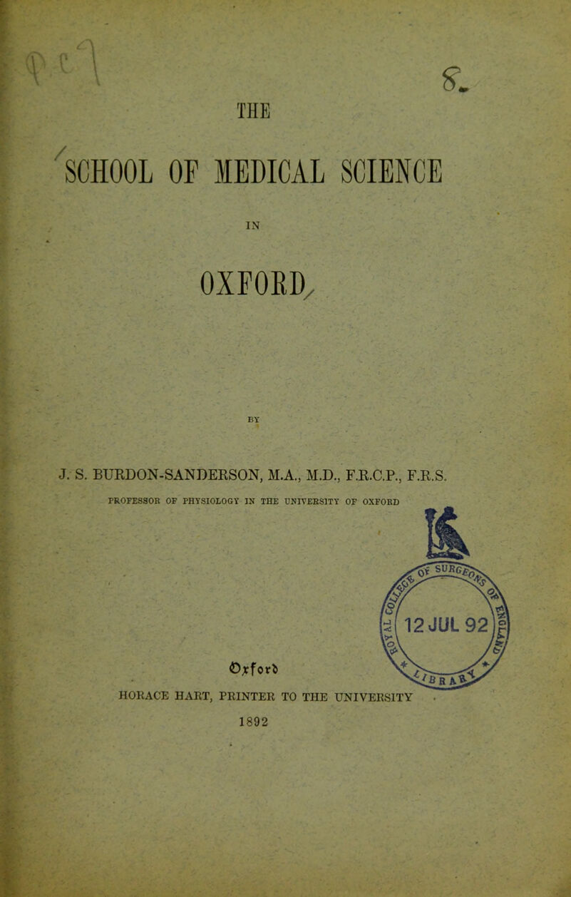 THE SCHOOL OF MEDICAL SCIENCE IN OXFORD/ J. S. BURDON-SANDERSON, M.A., M.D., F.R.C.P., F.R.S. PROFESSOR OF PHYSIOLOGY IN THE UNIVERSITY OF OXFORD 1892