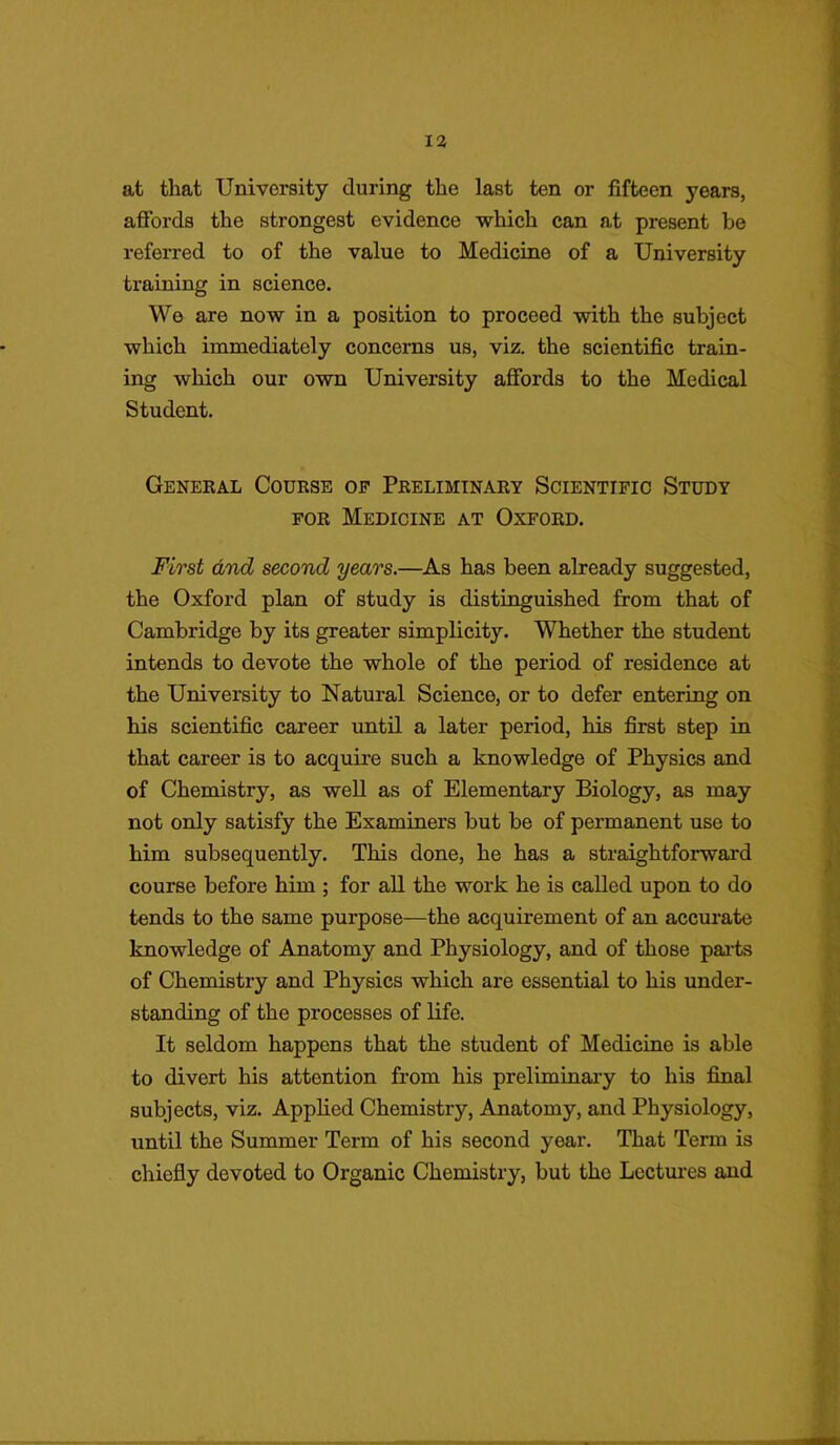 at that University during the last ten or fifteen years, affords the strongest evidence which can at present be referred to of the value to Medicine of a University training in science. We are now in a position to proceed with the subject which immediately concerns us, viz. the scientific train- ing which our own University affords to the Medical Student. General Course of Preliminary Scientific Study for Medicine at Oxford. First and second years.—As has been already suggested, the Oxford plan of study is distinguished from that of Cambridge by its greater simplicity. Whether the student intends to devote the whole of the period of residence at the University to Natural Science, or to defer entering on his scientific career until a later period, his first step in that career is to acquire such a knowledge of Physics and of Chemistry, as well as of Elementary Biology, as may not only satisfy the Examiners but be of permanent use to him subsequently. This done, he has a straightforward course before him ; for all the work he is called upon to do tends to the same purpose—the acquirement of an accurate knowledge of Anatomy and Physiology, and of those parts of Chemistry and Physics which are essential to his under- standing of the processes of life. It seldom happens that the student of Medicine is able to divert his attention from his preliminary to his final subjects, viz. Applied Chemistry, Anatomy, and Physiology, until the Summer Term of his second year. That Term is chiefly devoted to Organic Chemistry, but the Lectures and