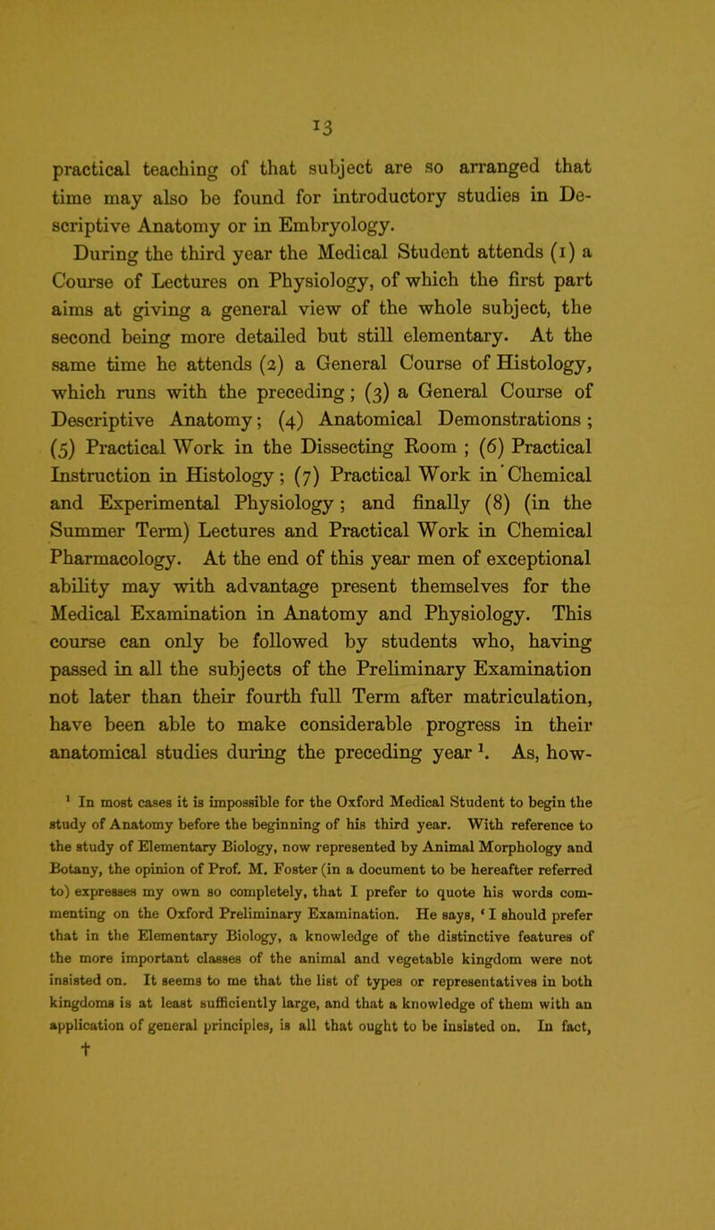 *3 practical teaching of that subject are so arranged that time may also be found for introductory studies in De- scriptive Anatomy or in Embryology. During the third year the Medical Student attends (i) a Course of Lectures on Physiology, of which the first part aims at giving a general view of the whole subject, the second being more detailed but still elementary. At the same time he attends (2) a General Course of Histology, which runs with the preceding ; (3) a General Course of Descriptive Anatomy; (4) Anatomical Demonstrations ; (5) Practical Work in the Dissecting Room ; (6) Practical Instruction in Histology; (7) Practical Work in Chemical and Experimental Physiology; and finally (8) (in the Summer Term) Lectures and Practical Work in Chemical Pharmacology. At the end of this year men of exceptional ability may with advantage present themselves for the Medical Examination in Anatomy and Physiology. This course can only be followed by students who, having passed in all the subjects of the Preliminary Examination not later than their fourth full Term after matriculation, have been able to make considerable progress in their anatomical studies during the preceding year b As, how- 1 In most cases it is impossible for tbe Oxford Medical Student to begin the study of Anatomy before the beginning of his third year. With reference to the study of Elementary Biology, now represented by Animal Morphology and Botany, the opinion of Prof. M. Foster (in a document to be hereafter referred to) expresses my own so completely, that I prefer to quote his words com- menting on the Oxford Preliminary Examination. He says, * I should prefer that in the Elementary Biology, a knowledge of the distinctive features of the more important classes of the animal and vegetable kingdom were not insisted on. It seems to me that the list of types or representatives in both kingdoms is at least sufficiently large, and that a knowledge of them with an application of general principles, is all that ought to be insisted on. In fact, t