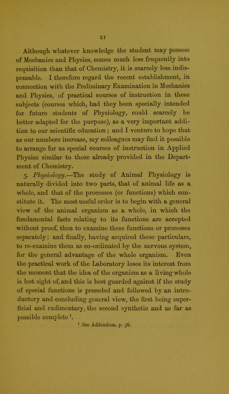 Although whatever knowledge the student may possess of Mechanics and Physics, comes much less frequently into requisition than that of Chemistry, it is scarcely less indis- pensable. I therefore regard the recent establishment, in connection with the Preliminary Examination in Mechanics and Physics, of practical courses of instruction in these subjects (courses which, had they been specially intended for future students of Physiology, could scarcely be better adapted for the purpose), as a very important addi- tion to our scientific education; and I venture to hope that as our numbers increase, my colleagues may find it possible to arrange for us special courses of instruction in Applied Physics similar to those already provided in the Depart- ment of Chemistry. 5. Physiology.—The study of Animal Physiology is naturally divided into two parts, that of animal life as a whole, and that of the processes (or functions) which con- stitute it. The most useful order is to begin with a general view of the animal organism as a whole, in which the fundamental facts relating to its functions are accepted without proof, then to examine these functions or processes separately; and finally, having acquired these particulars, to re-examine them as co-ordinated by the nervous system, for the general advantage of the whole organism. Even the practical work of the Laboratory loses its interest from the moment that the idea of the organism as a living whole is lost sight of, and this is best guarded against if the study of special functions is preceded and followed by an intro- ductory and concluding general view, the first being super- ficial and rudimentary, the second synthetic and as far as possible complete \ 1 See Addendum, p. 36.