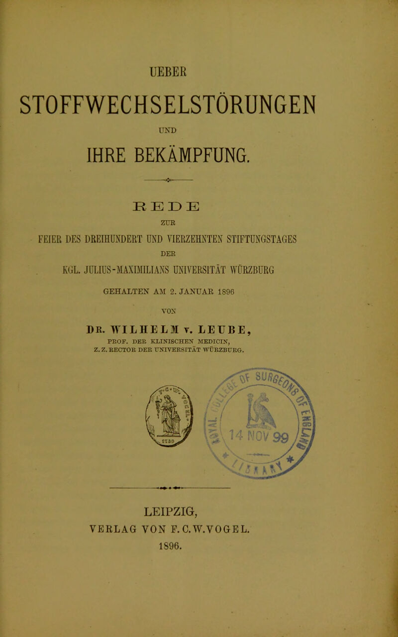 STOFFWECHSELSTÖRUNGEN UND IHRE BEKÄMPFUNG. REDE ZUR FEIER DES DREIHUNDERT UND VIERZEHNTEN STIFTUNGSTAGES DER KGL. JULIUS-MAXIMILIANS UNIVERSITÄT WÜRZBURG GEHALTEN AM 2. JANUAR 1896 VON DR. WILHELM v. LEUBE, PROF. DER KLINISCHEN MEDICIN, Z. Z. RECTOR DER UNIVERSITÄT WÜRZBURG. LEIPZIG, VERLAG VON F.C.W.VOGEL. 1896.