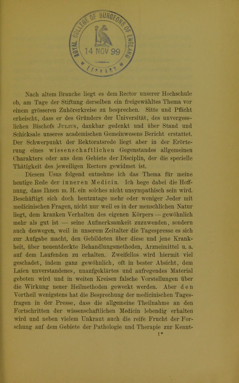 Nach altem Brauche liegt es (lern Rector unserer Hochschule ob. am Tage der Stiftung derselben ein freigewähltes Thema vor einem grösseren Zuhörerkreise zu besprechen. Sitte und Pflicht erheischt, dass er des Gründers der Universität, des unvergess- lichen Bischofs Julius, dankbar gedenkt und über Stand und Schicksale unseres academischen Gemeinwesens Bericht erstattet. Der Schwerpunkt der Rektoratsrede liegt aber in der Erörte- rung eines wissenschaftlichen Gegenstandes allgemeinen Charakters oder aus dem Gebiete der Disciplin, der die specielle Thätigkeit des jeweiligen Rectors gewidmet ist. Diesem Usus folgend entnehme ich das Thema für meine heutige Rede der inneren Me di ein. Ich hege dabei die Hoff- nung, dass Ihnen m. H. ein solches nicht unsympathisch sein wird. Beschäftigt sich doch heutzutage mehr oder weniger Jeder mit medicinischen Fragen, nicht nur weil es in der menschlichen Natur liegt, dem kranken Verhalten des eigenen Körpers — gewöhnlich mehr als gut ist — seine Aufmerksamkeit zuzuwenden, sondern auch deswegen, weil in unserem Zeitalter die Tagespresse es sich zur Aufgabe macht, den Gebildeten über diese und jene Krank- heit, über neuentdeckte Behandlungsmethoden, Arzneimittel u. a. auf dem Laufenden zu erhalten. Zweifellos wird hiermit viel geschadet, indem ganz gewöhnlich, oft in bester Absicht, dem Laien unverstandenes, unaufgeklärtes und aufregendes Material geboten wird und in weiten Kreisen falsche Vorstellungen über die Wirkung neuer Heilmethoden geweckt werden. Aber den Vortheil wenigstens hat die Besprechung der medicinischen Tages- fragen in der Presse, dass die allgemeine Theilnahme an den Fortschritten der wissenschaftlichen Medicin lebendig erhalten wird und neben vielem Unkraut auch die reife Frucht der For- schung auf dem Gebiete der Pathologie und Therapie zur Kennt- 1*