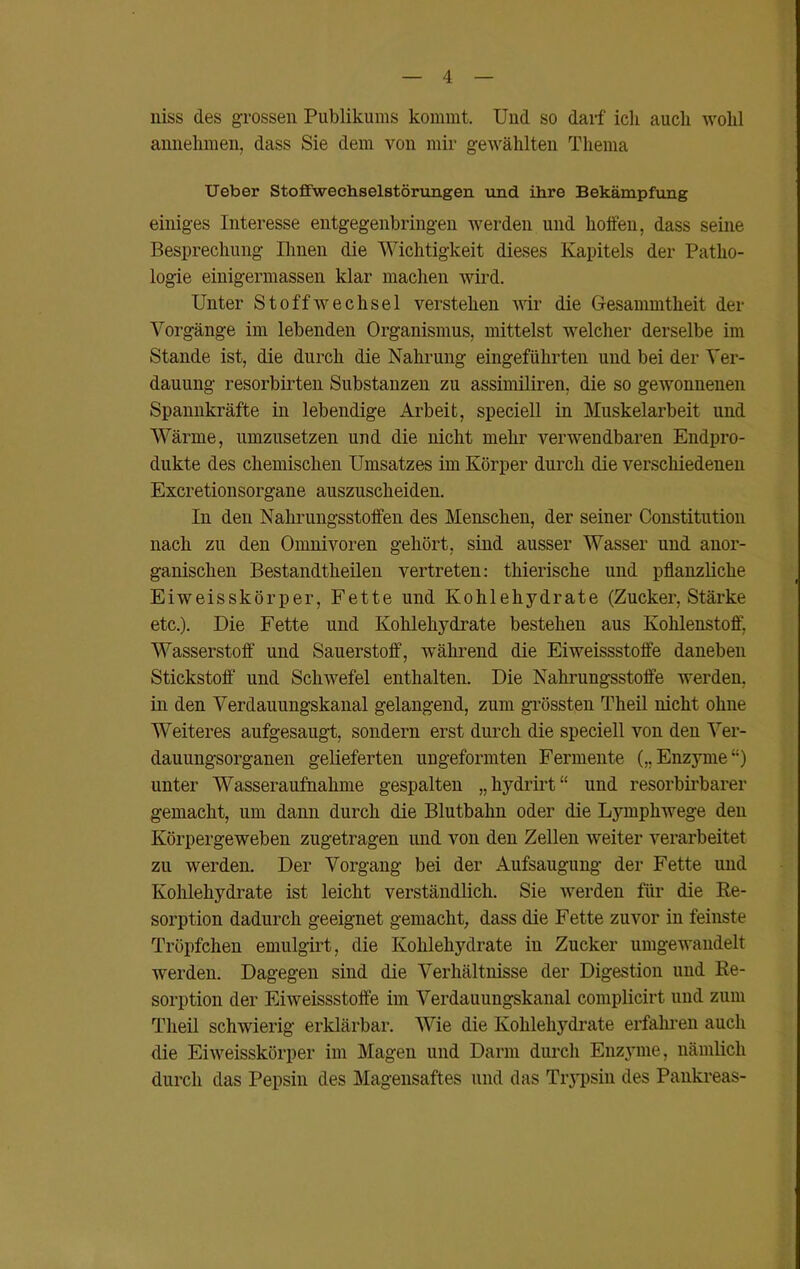 niss des grossen Publikums kommt. Und so darf ich auch wohl annehmen, dass Sie dem von mir gewählten Thema Ueber Stoffwechselstörungen und ihre Bekämpfung einiges Interesse entgegenbringen werden und hoffen, dass seine Besprechung Ihnen die Wichtigkeit dieses Kapitels der Patho- logie einigermassen klar machen wird. Unter Stoffwechsel verstehen wir die Gesammtkeit der Vorgänge im lebenden Organismus, mittelst welcher derselbe im Stande ist, die durch die Nahrung eingeführten und bei der Ver- dauung resorbirten Substanzen zu assimiliren, die so gewonnenen Spannkräfte in lebendige Arbeit, speciell in Muskelarbeit und Wärme, umzusetzen und die nicht mehr verwendbaren Endpro- dukte des chemischen Umsatzes im Körper durch die verschiedenen Excretionsorgane auszuscheiden. In den Nahrungsstoffen des Menschen, der seiner Constitution nach zu den Omnivoren gehört, sind ausser Wasser und anor- ganischen Bestandtheilen vertreten: thierische und pflanzliche Eiweisskörper, Fette und Kohlehydrate (Zucker, Stärke etc.). Die Fette und Kohlehydrate bestehen aus Kohlenstoff, Wasserstoff und Sauerstoff, während die Eiweissstoffe daneben Stickstoff und Schwefel enthalten. Die Nahrungsstoffe werden, in den Verdauungskanal gelangend, zum grössten Theil nicht ohne Weiteres aufgesaugt, sondern erst durch die speciell von den Ver- dauungsorganen gelieferten ungeformten Fermente („Enzyme“) unter Wasseraufnahme gespalten „ hydrirt “ und resorbirbarer gemacht, um dann durch die Blutbahn oder die Lymphwege den Körpergeweben zugetragen und von den Zellen weiter verarbeitet zu werden. Der Vorgang bei der Aufsaugung der Fette und Kohlehydrate ist leicht verständlich. Sie werden für die Re- sorption dadurch geeignet gemacht, dass die Fette zuvor in feinste Tröpfchen emulgirt, die Kohlehydrate in Zucker umgewaudelt werden. Dagegen sind die Verhältnisse der Digestion und Re- sorption der Eiweissstoffe im Verdauungskanal complicirt und zum Theil schwierig erklärbar. Wie die Kohlehydrate erfahren auch die Eiweisskörper im Magen und Darm durch Enzyme, nämlich durch das Pepsin des Magensaftes und das Trypsin des Pankreas-